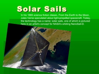 Solar SailsSolar Sails
In his 1865 science fiction classic, From the Earth to the Moon,
Jules Verne speculated about light-propelled spacecraft. Today,
the technology has a name: solar sails, one of which is pictured
here in an artist's concept for NASA's orbiting NanoSail-D.
 
