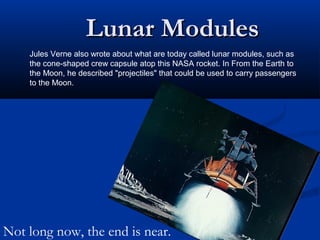 Lunar ModulesLunar Modules
Jules Verne also wrote about what are today called lunar modules, such as
the cone-shaped crew capsule atop this NASA rocket. In From the Earth to
the Moon, he described "projectiles" that could be used to carry passengers
to the Moon.
Not long now, the end is near.
 