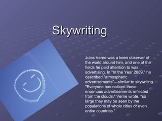 SkywritingSkywriting
Jules Verne was a keen observer of
the world around him, and one of the
fields he paid attention to was
advertising. In "In the Year 2889," he
described "atmospheric
advertisements"—similar to skywriting.
"Everyone has noticed those
enormous advertisements reflected
from the clouds," Verne wrote, "so
large they may be seen by the
populations of whole cities or even
entire countries."
 