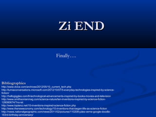 Zi ENDZi END
BibliographiesBibliographies
http://www.dvice.com/archives/2012/05/10_current_tech.php
http://lumiaconversations.microsoft.com/2012/10/07/5-everyday-technologies-inspired-by-science-
fiction/
http://hellogiggles.com/8-technological-advancements-inspired-by-books-movies-and-television
http://www.smithsonianmag.com/science-nature/ten-inventions-inspired-by-science-fiction-
128080674/?no-ist
http://www.toptenz.net/10-inventions-inspired-science-fiction.php
http://www.theneweconomy.com/technology/10-inventions-that-began-life-as-science-fiction
http://news.nationalgeographic.com/news/2011/02/pictures/110208-jules-verne-google-doodle-
183rd-birthday-anniversary/
Finally….
 