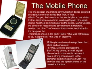 The Mobile PhoneThe Mobile Phone
The first concept of a mobile communication device occurred
on a television series called Star Trek. In fact,
-Martin Cooper, the inventor of the mobile phone, has stated
that his inspiration came from watching Captain Kirk speak
into his handheld communicator on the series. Martin Cooper,
the director of research and development at Motorola,
credited the “Star Trek” communicator as his inspiration for
the design of the
-first mobile phone in the early 1970s. “That was not fantasy
to us,” Cooper said, “that was an objective.”
Mobile phones haven’t always been thin,
sleek and convenient
-in 1996, Motorola produced the
StarTAC flip phone, a small, stylish
alternative to other mobile devices. It
bore a strong resemblance to the
clamshell communicators on Star Trek
and was also the lightest phone on the
market at the time.
 