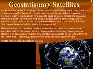 GeostationaryGeostationary SatellitesSatellites
In 1945, author Arthur C. Clarke published an article in Wireless World magazine that
proposed a satellite that would remain motionless in the air, rather than passing by
overhead. Such a fixed position for a satellite could be useful for relaying television
and radio signals, as well as to help ships navigate, among other things. Clarke
surmised that in order to do this, a satellite could be put into orbit both in the same
direction as the planet rotates and at the same speed.
-The article was not considered serious at the time, but became a reality nearly 20
years later with the launch of the first commercial geostationary communication
satellite. The geostationary orbit is now sometimes referred to as the Clarke Orbit or
the Clarke belt. These days, geostationary satellites allow people in very
remote areas access broadband internet.
 