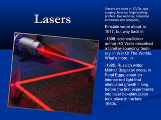LasersLasers
//lasers are used in DVDs, eye
surgery, forensic fingerprinting,
printers, hair removal, industrial
processes and weapons.
Einstein wrote about in
1917, but way back in
-1898, science-fiction
author HG Wells described
a familiar-sounding ‘heat-
ray’ in War Of The Worlds.
What’s more, in
-1925, Russian writer
Mikhail Bulgakov wrote, in
Fatal Eggs, about an
intense red light that
stimulated growth – long
before the first experiments
into laser bio-stimulation
took place in the late
1960s.
 