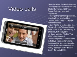 Video callsVideo calls
//For decades, the kind of quality
video calls we saw in movies like
Blade Runner and 2001: A
Space Odyssey seemed
impossible.
- Though the technology existed,
practically no one had the
bandwidth for them on regular
home landlines.
-Now, thanks to technology like
Skype, Google Talk and Apple
FaceTime, video calls aren’t just
practical, but enjoyable.
-In Jules Verne’s "In the Year
2889" describes the
"phonotelephote"—a forerunner
to today's videoconferencing
technologies, such as the setup
above, used to connect distant
family members in North and
South Korea in 2005.
 