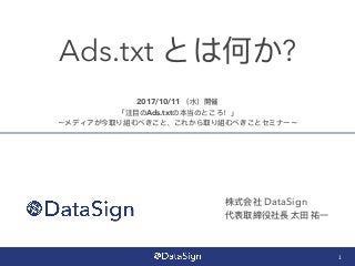 Ads.txt とは何か?
1
株式会社 DataSign
代表取締役社⻑⾧長 太⽥田 祐⼀一
2017/10/11 （⽔水）開催
「注⽬目のAds.txtの本当のところ！」
〜メディアが今取り組むべきこと、これから取り組むべきことセミナー〜
 