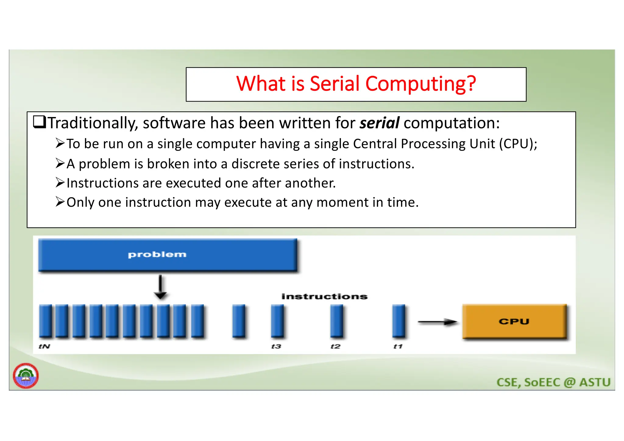 What is Serial Computing? qTraditionally, software has been written for serial computation: ØTo be run on a single computer having a single Central Processing Unit (CPU); ØA problem is broken into a discrete series of instructions. ØInstructions are executed one after another. ØOnly one instruction may execute at any moment in time. 