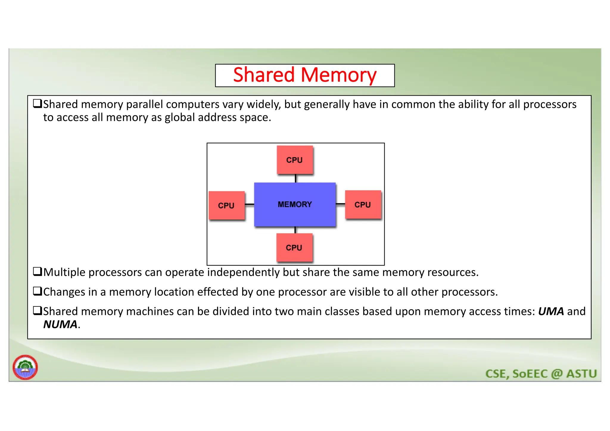 Shared Memory qShared memory parallel computers vary widely, but generally have in common the ability for all processors to access all memory as global address space. qMultiple processors can operate independently but share the same memory resources. qChanges in a memory location effected by one processor are visible to all other processors. qShared memory machines can be divided into two main classes based upon memory access times: UMA and NUMA. 