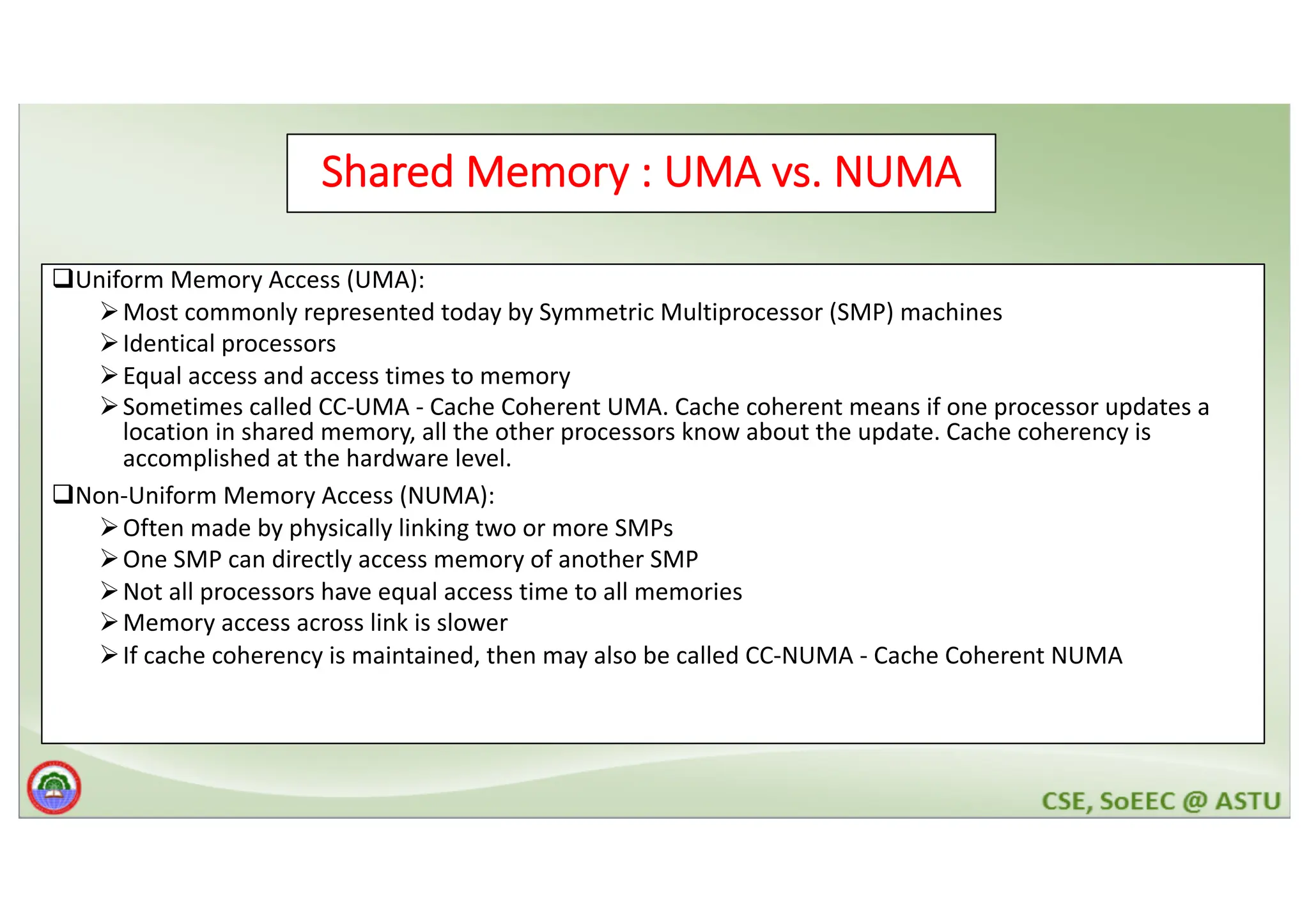 Shared Memory : UMA vs. NUMA qUniform Memory Access (UMA): ØMost commonly represented today by Symmetric Multiprocessor (SMP) machines ØIdentical processors ØEqual access and access times to memory ØSometimes called CC-UMA - Cache Coherent UMA. Cache coherent means if one processor updates a location in shared memory, all the other processors know about the update. Cache coherency is accomplished at the hardware level. qNon-Uniform Memory Access (NUMA): ØOften made by physically linking two or more SMPs ØOne SMP can directly access memory of another SMP ØNot all processors have equal access time to all memories ØMemory access across link is slower ØIf cache coherency is maintained, then may also be called CC-NUMA - Cache Coherent NUMA 