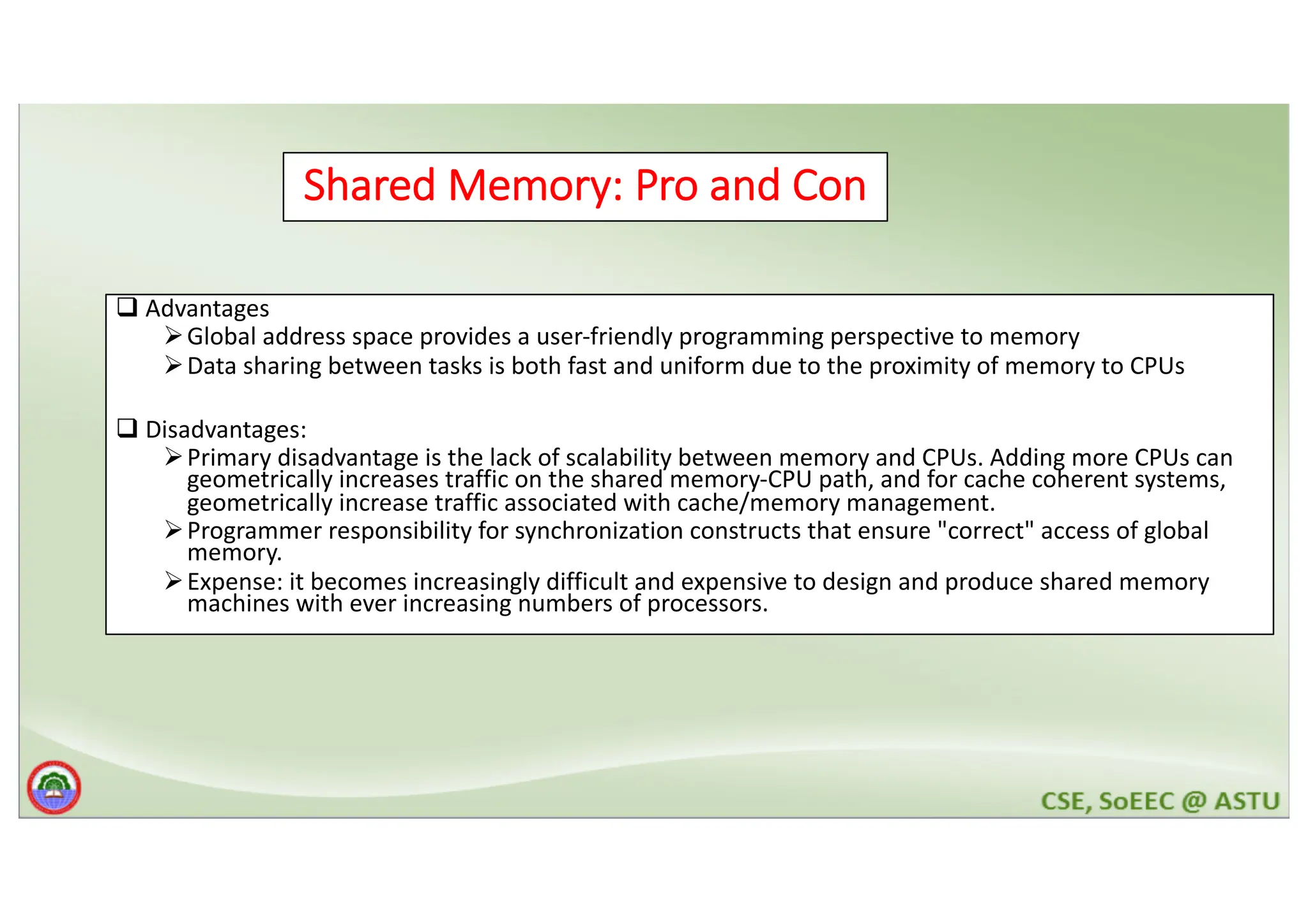 Shared Memory: Pro and Con q Advantages ØGlobal address space provides a user-friendly programming perspective to memory ØData sharing between tasks is both fast and uniform due to the proximity of memory to CPUs q Disadvantages: ØPrimary disadvantage is the lack of scalability between memory and CPUs. Adding more CPUs can geometrically increases traffic on the shared memory-CPU path, and for cache coherent systems, geometrically increase traffic associated with cache/memory management. ØProgrammer responsibility for synchronization constructs that ensure "correct" access of global memory. ØExpense: it becomes increasingly difficult and expensive to design and produce shared memory machines with ever increasing numbers of processors. 