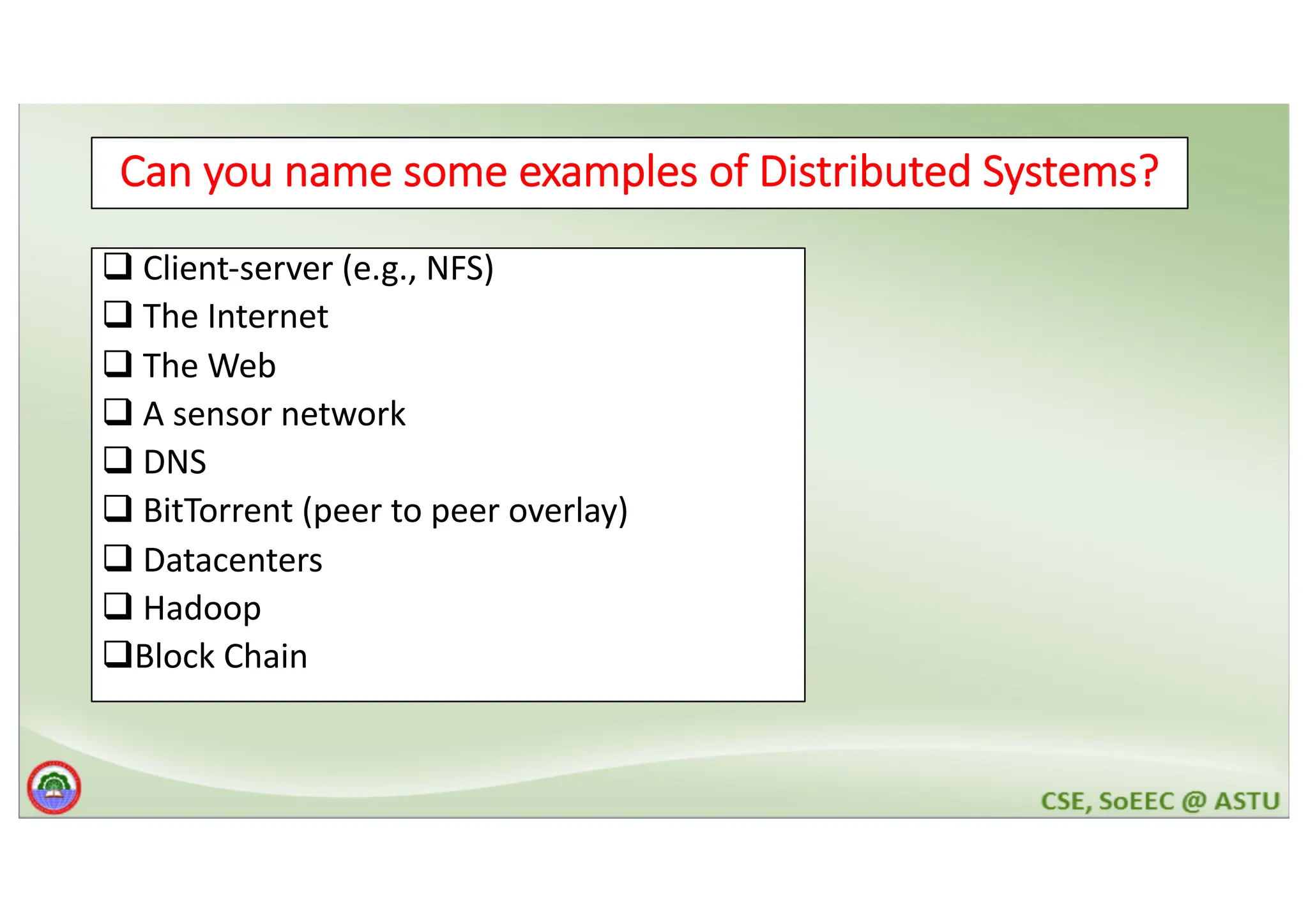 3 Can you name some examples of Distributed Systems? q Client-server (e.g., NFS) q The Internet q The Web q A sensor network q DNS q BitTorrent (peer to peer overlay) q Datacenters q Hadoop qBlock Chain 