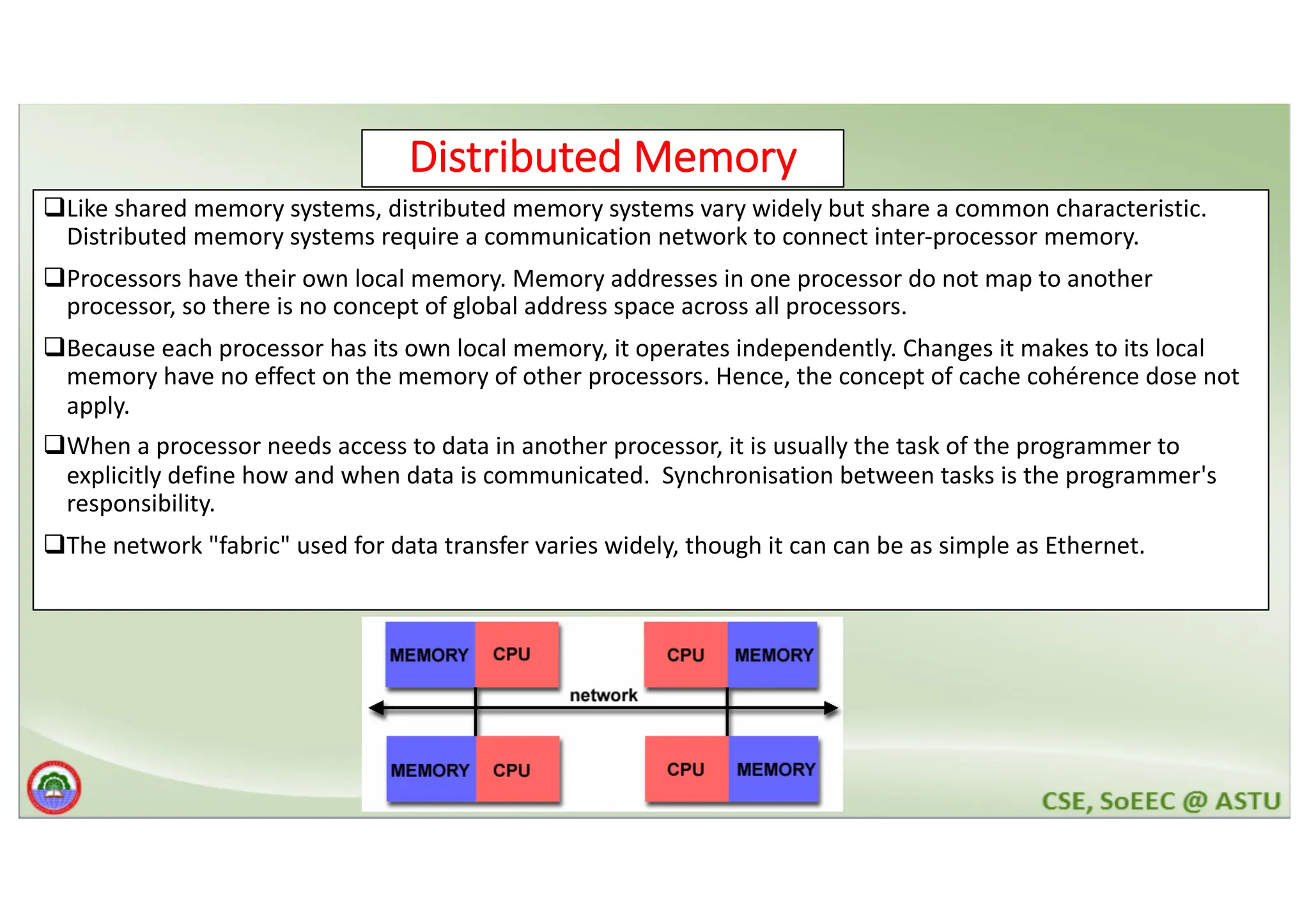 Distributed Memory qLike shared memory systems, distributed memory systems vary widely but share a common characteristic. Distributed memory systems require a communication network to connect inter-processor memory. qProcessors have their own local memory. Memory addresses in one processor do not map to another processor, so there is no concept of global address space across all processors. qBecause each processor has its own local memory, it operates independently. Changes it makes to its local memory have no effect on the memory of other processors. Hence, the concept of cache cohérence dose not apply. qWhen a processor needs access to data in another processor, it is usually the task of the programmer to explicitly define how and when data is communicated. Synchronisation between tasks is the programmer's responsibility. qThe network "fabric" used for data transfer varies widely, though it can can be as simple as Ethernet. 