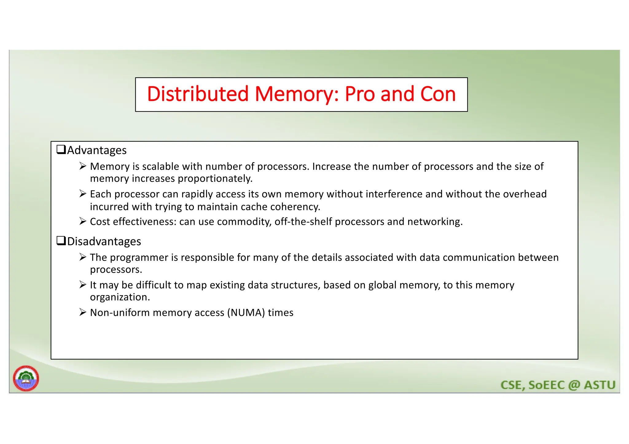 Distributed Memory: Pro and Con qAdvantages Ø Memory is scalable with number of processors. Increase the number of processors and the size of memory increases proportionately. Ø Each processor can rapidly access its own memory without interference and without the overhead incurred with trying to maintain cache coherency. Ø Cost effectiveness: can use commodity, off-the-shelf processors and networking. qDisadvantages Ø The programmer is responsible for many of the details associated with data communication between processors. Ø It may be difficult to map existing data structures, based on global memory, to this memory organization. Ø Non-uniform memory access (NUMA) times 
