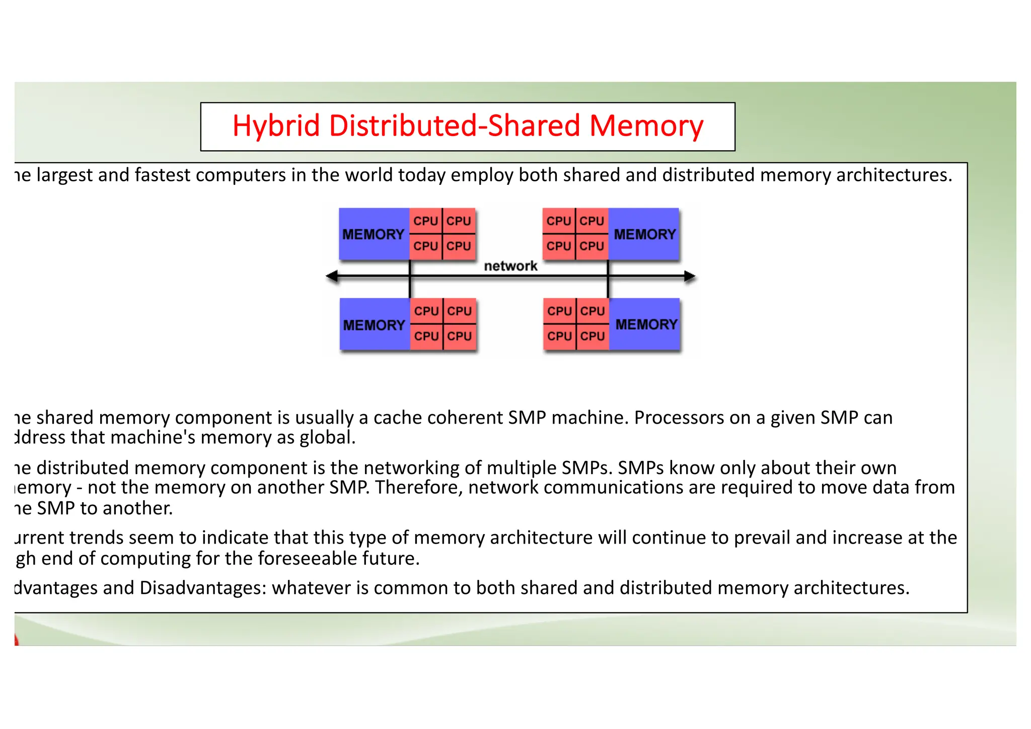Hybrid Distributed-Shared Memory The largest and fastest computers in the world today employ both shared and distributed memory architectures. The shared memory component is usually a cache coherent SMP machine. Processors on a given SMP can address that machine's memory as global. The distributed memory component is the networking of multiple SMPs. SMPs know only about their own memory - not the memory on another SMP. Therefore, network communications are required to move data from one SMP to another. Current trends seem to indicate that this type of memory architecture will continue to prevail and increase at the high end of computing for the foreseeable future. Advantages and Disadvantages: whatever is common to both shared and distributed memory architectures. 