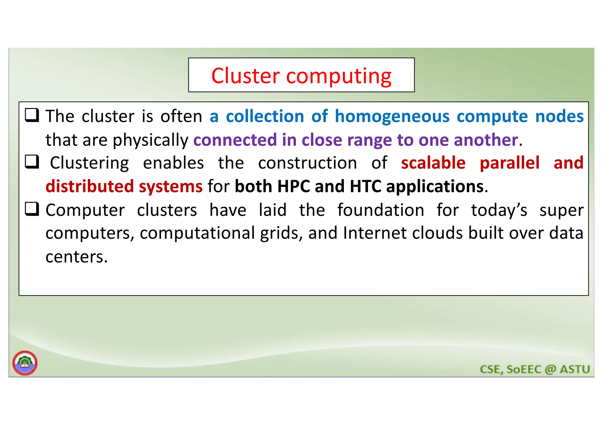 Cluster computing q The cluster is often a collection of homogeneous compute nodes that are physically connected in close range to one another. q Clustering enables the construction of scalable parallel and distributed systems for both HPC and HTC applications. q Computer clusters have laid the foundation for today’s super computers, computational grids, and Internet clouds built over data centers. 