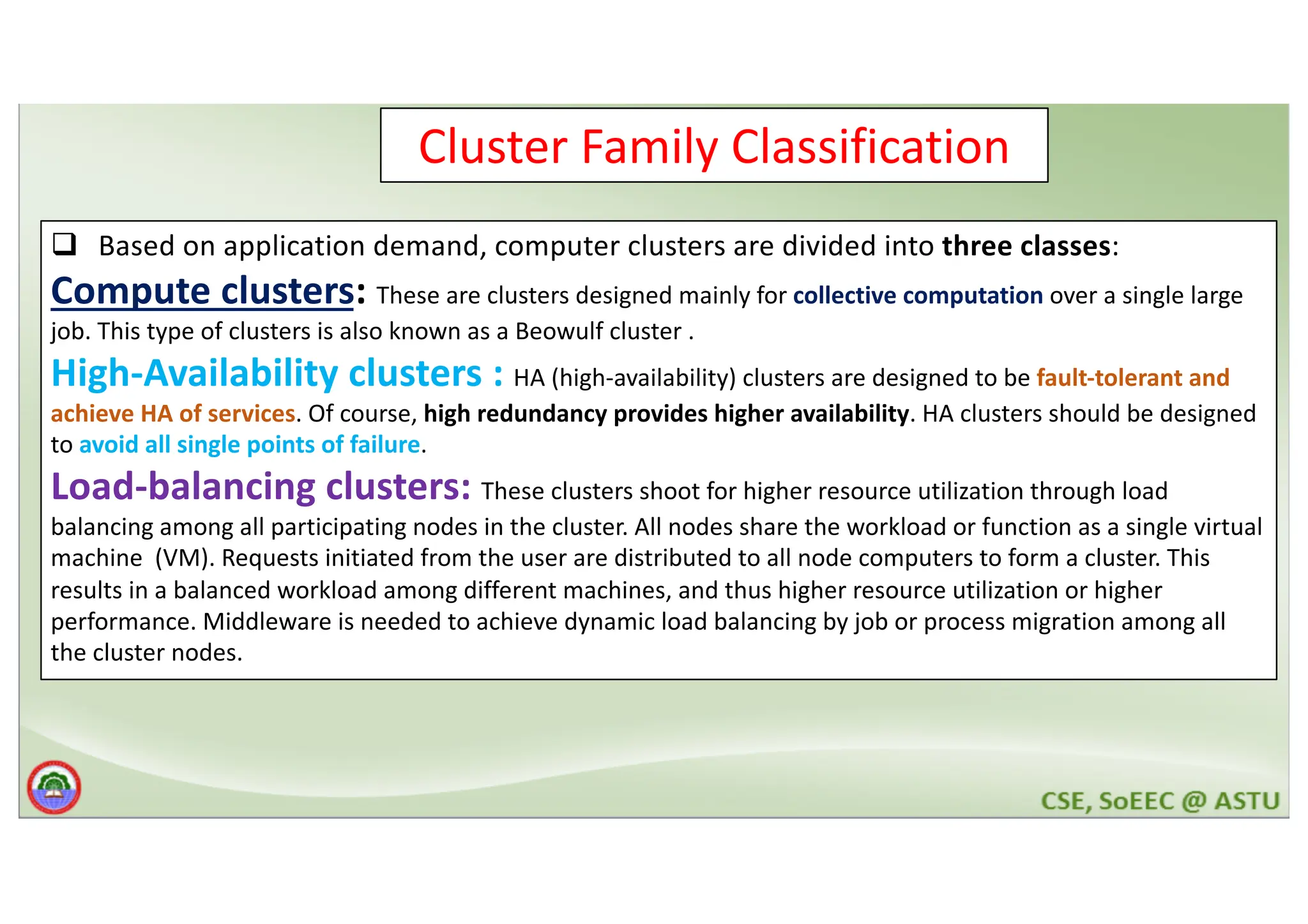 Cluster Family Classification q Based on application demand, computer clusters are divided into three classes: Compute clusters: These are clusters designed mainly for collective computation over a single large job. This type of clusters is also known as a Beowulf cluster . High-Availability clusters : HA (high-availability) clusters are designed to be fault-tolerant and achieve HA of services. Of course, high redundancy provides higher availability. HA clusters should be designed to avoid all single points of failure. Load-balancing clusters: These clusters shoot for higher resource utilization through load balancing among all participating nodes in the cluster. All nodes share the workload or function as a single virtual machine (VM). Requests initiated from the user are distributed to all node computers to form a cluster. This results in a balanced workload among different machines, and thus higher resource utilization or higher performance. Middleware is needed to achieve dynamic load balancing by job or process migration among all the cluster nodes. 