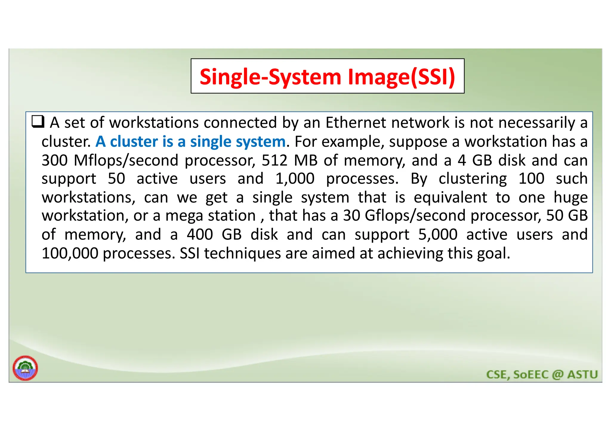 Cluster Computer and its Architecture q A set of workstations connected by an Ethernet network is not necessarily a cluster. A cluster is a single system. For example, suppose a workstation has a 300 Mflops/second processor, 512 MB of memory, and a 4 GB disk and can support 50 active users and 1,000 processes. By clustering 100 such workstations, can we get a single system that is equivalent to one huge workstation, or a mega station , that has a 30 Gflops/second processor, 50 GB of memory, and a 400 GB disk and can support 5,000 active users and 100,000 processes. SSI techniques are aimed at achieving this goal. Single-System Image(SSI) 