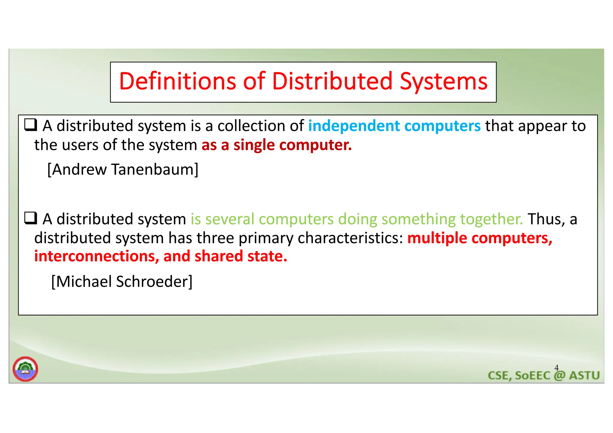 4 Definitions of Distributed Systems q A distributed system is a collection of independent computers that appear to the users of the system as a single computer. [Andrew Tanenbaum] q A distributed system is several computers doing something together. Thus, a distributed system has three primary characteristics: multiple computers, interconnections, and shared state. [Michael Schroeder] 