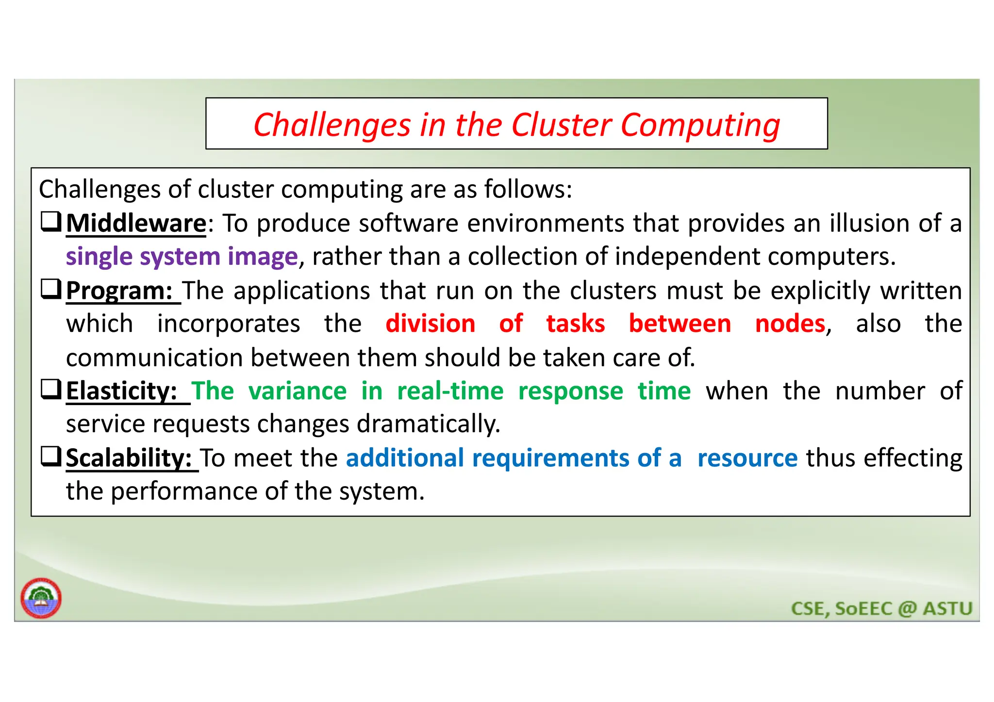 Challenges in the Cluster Computing Challenges of cluster computing are as follows: qMiddleware: To produce software environments that provides an illusion of a single system image, rather than a collection of independent computers. qProgram: The applications that run on the clusters must be explicitly written which incorporates the division of tasks between nodes, also the communication between them should be taken care of. qElasticity: The variance in real-time response time when the number of service requests changes dramatically. qScalability: To meet the additional requirements of a resource thus effecting the performance of the system. 