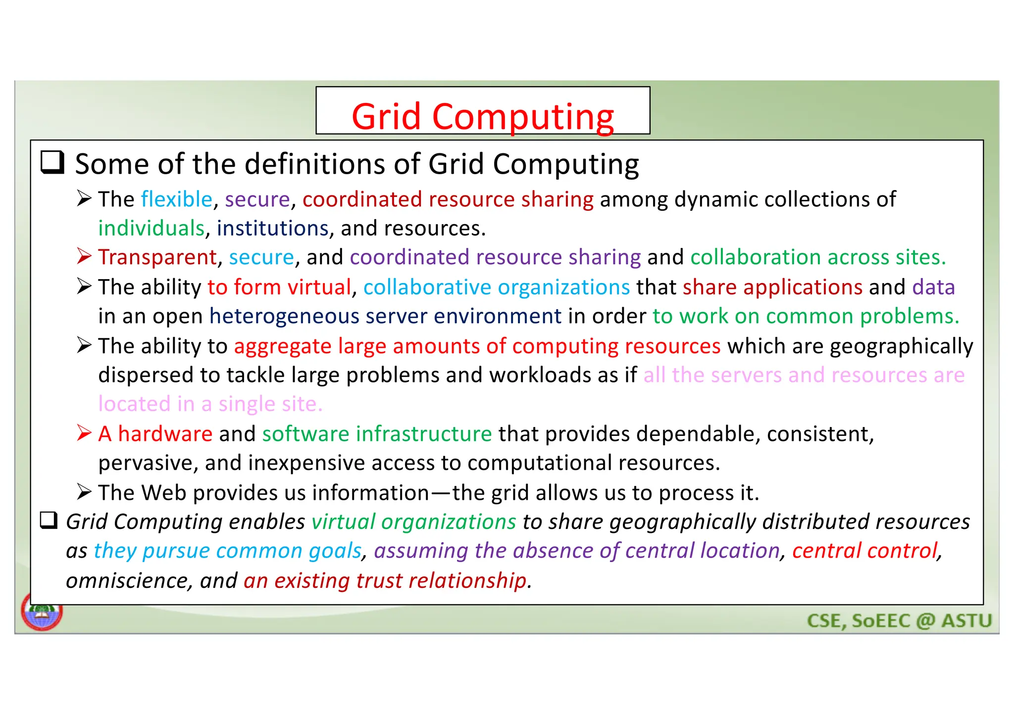 Grid Computing q Some of the definitions of Grid Computing Ø The flexible, secure, coordinated resource sharing among dynamic collections of individuals, institutions, and resources. Ø Transparent, secure, and coordinated resource sharing and collaboration across sites. Ø The ability to form virtual, collaborative organizations that share applications and data in an open heterogeneous server environment in order to work on common problems. Ø The ability to aggregate large amounts of computing resources which are geographically dispersed to tackle large problems and workloads as if all the servers and resources are located in a single site. Ø A hardware and software infrastructure that provides dependable, consistent, pervasive, and inexpensive access to computational resources. Ø The Web provides us information—the grid allows us to process it. q Grid Computing enables virtual organizations to share geographically distributed resources as they pursue common goals, assuming the absence of central location, central control, omniscience, and an existing trust relationship. 