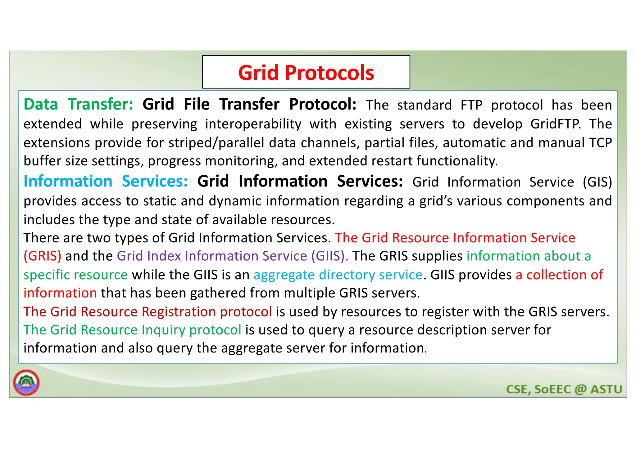 Grid Protocols Data Transfer: Grid File Transfer Protocol: The standard FTP protocol has been extended while preserving interoperability with existing servers to develop GridFTP. The extensions provide for striped/parallel data channels, partial files, automatic and manual TCP buffer size settings, progress monitoring, and extended restart functionality. Information Services: Grid Information Services: Grid Information Service (GIS) provides access to static and dynamic information regarding a grid’s various components and includes the type and state of available resources. There are two types of Grid Information Services. The Grid Resource Information Service (GRIS) and the Grid Index Information Service (GIIS). The GRIS supplies information about a specific resource while the GIIS is an aggregate directory service. GIIS provides a collection of information that has been gathered from multiple GRIS servers. The Grid Resource Registration protocol is used by resources to register with the GRIS servers. The Grid Resource Inquiry protocol is used to query a resource description server for information and also query the aggregate server for information. 