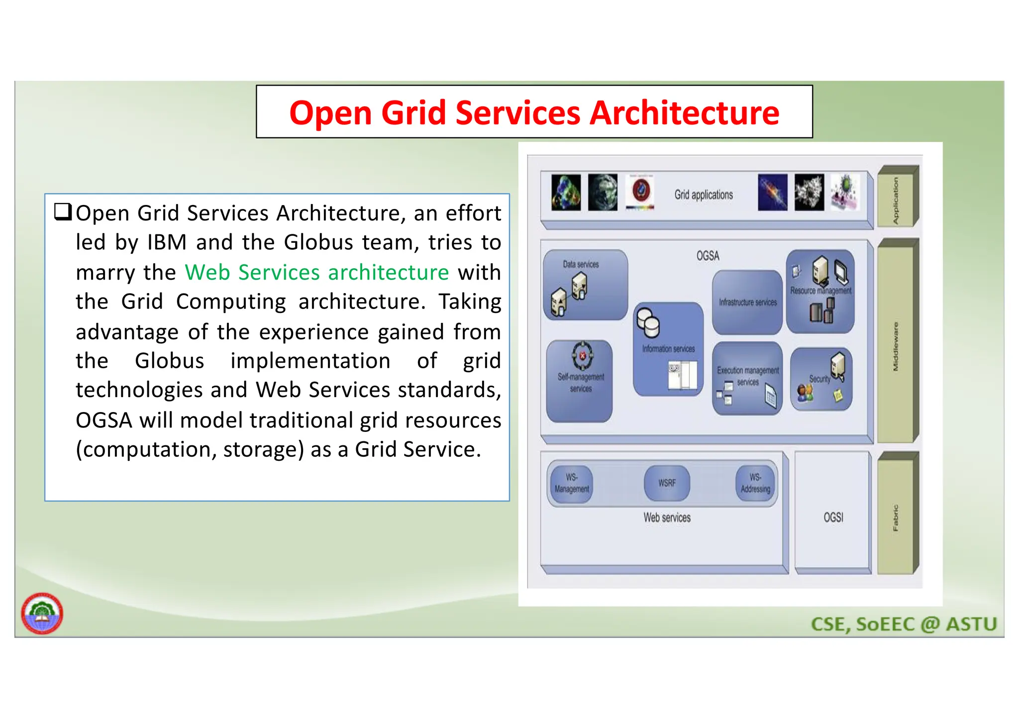Open Grid Services Architecture qOpen Grid Services Architecture, an effort led by IBM and the Globus team, tries to marry the Web Services architecture with the Grid Computing architecture. Taking advantage of the experience gained from the Globus implementation of grid technologies and Web Services standards, OGSA will model traditional grid resources (computation, storage) as a Grid Service. 