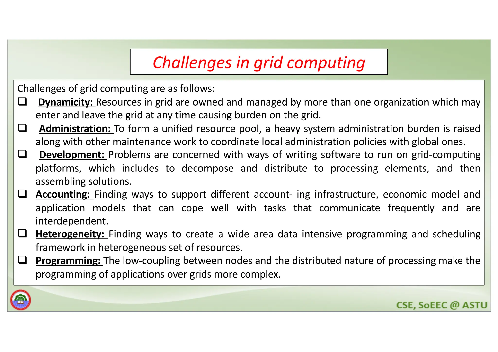 Challenges in grid computing Challenges of grid computing are as follows: q Dynamicity: Resources in grid are owned and managed by more than one organization which may enter and leave the grid at any time causing burden on the grid. q Administration: To form a unified resource pool, a heavy system administration burden is raised along with other maintenance work to coordinate local administration policies with global ones. q Development: Problems are concerned with ways of writing software to run on grid-computing platforms, which includes to decompose and distribute to processing elements, and then assembling solutions. q Accounting: Finding ways to support different account- ing infrastructure, economic model and application models that can cope well with tasks that communicate frequently and are interdependent. q Heterogeneity: Finding ways to create a wide area data intensive programming and scheduling framework in heterogeneous set of resources. q Programming: The low-coupling between nodes and the distributed nature of processing make the programming of applications over grids more complex. 