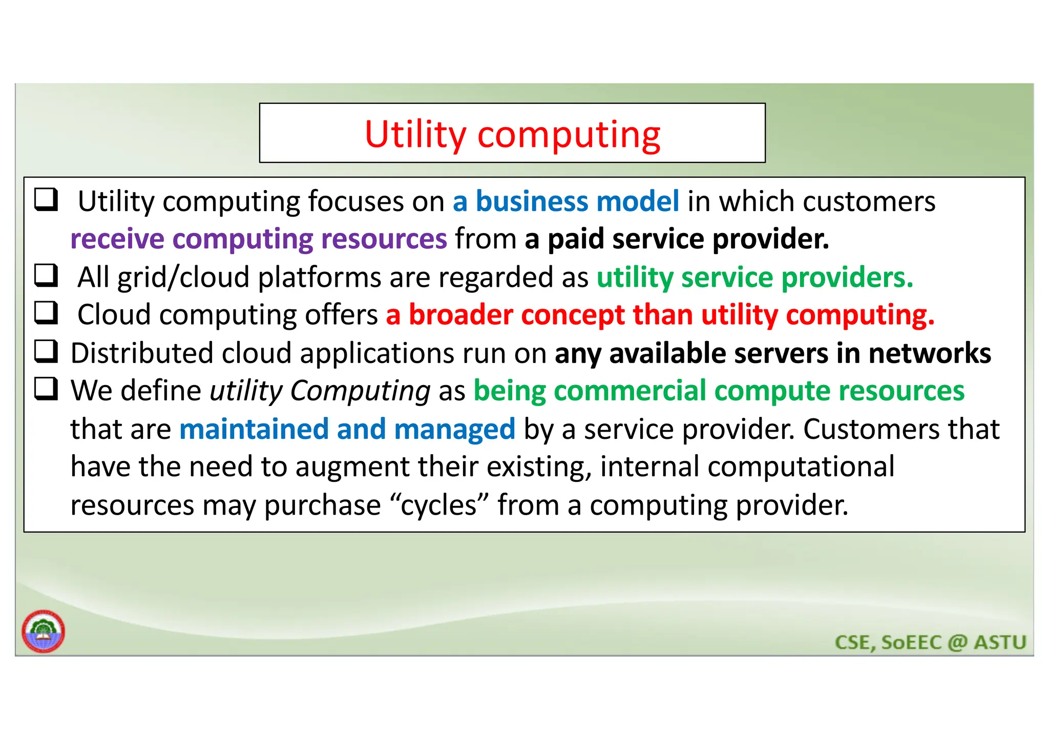 Utility computing q Utility computing focuses on a business model in which customers receive computing resources from a paid service provider. q All grid/cloud platforms are regarded as utility service providers. q Cloud computing offers a broader concept than utility computing. q Distributed cloud applications run on any available servers in networks q We define utility Computing as being commercial compute resources that are maintained and managed by a service provider. Customers that have the need to augment their existing, internal computational resources may purchase “cycles” from a computing provider. 