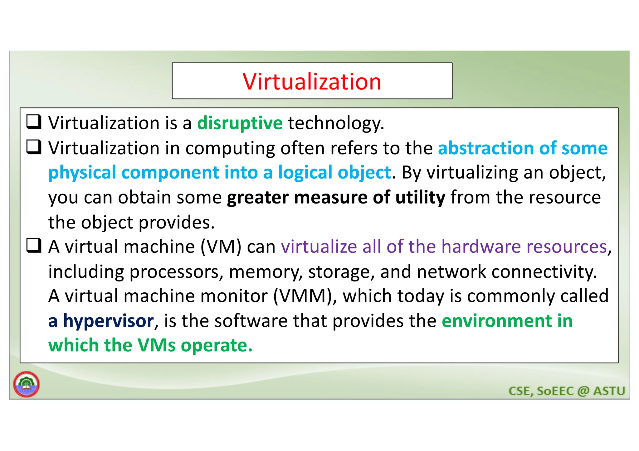 Virtualization q Virtualization is a disruptive technology. q Virtualization in computing often refers to the abstraction of some physical component into a logical object. By virtualizing an object, you can obtain some greater measure of utility from the resource the object provides. q A virtual machine (VM) can virtualize all of the hardware resources, including processors, memory, storage, and network connectivity. A virtual machine monitor (VMM), which today is commonly called a hypervisor, is the software that provides the environment in which the VMs operate. 