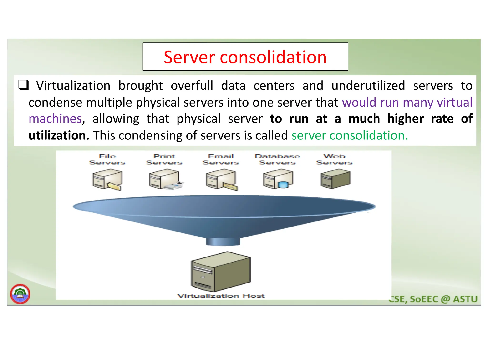 Server consolidation q Virtualization brought overfull data centers and underutilized servers to condense multiple physical servers into one server that would run many virtual machines, allowing that physical server to run at a much higher rate of utilization. This condensing of servers is called server consolidation. 