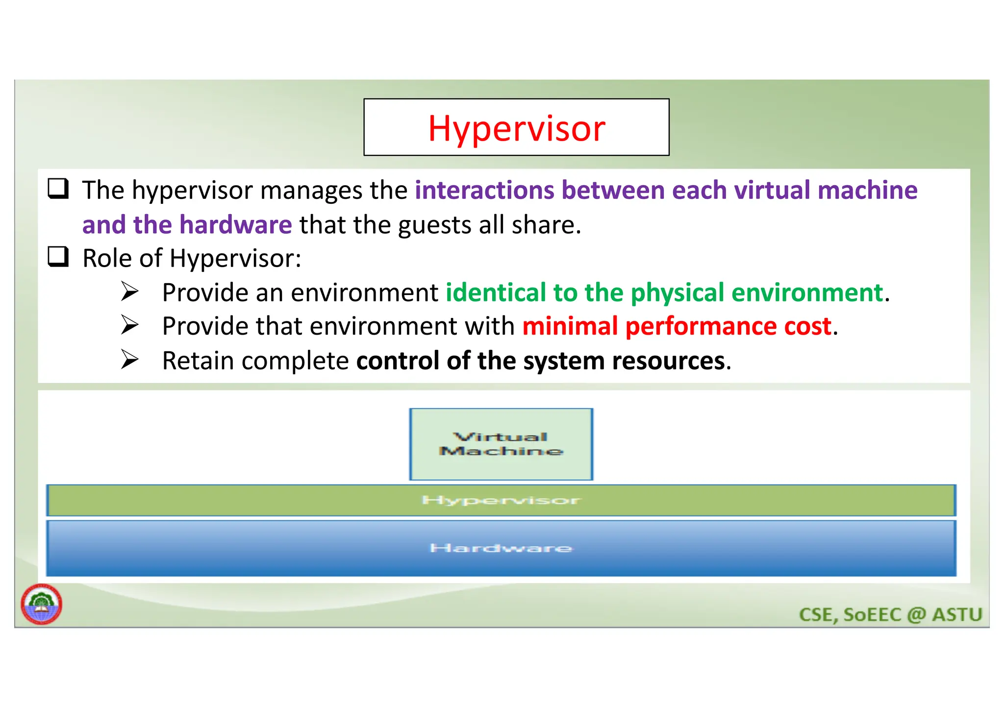 Hypervisor q The hypervisor manages the interactions between each virtual machine and the hardware that the guests all share. q Role of Hypervisor: Ø Provide an environment identical to the physical environment. Ø Provide that environment with minimal performance cost. Ø Retain complete control of the system resources. 