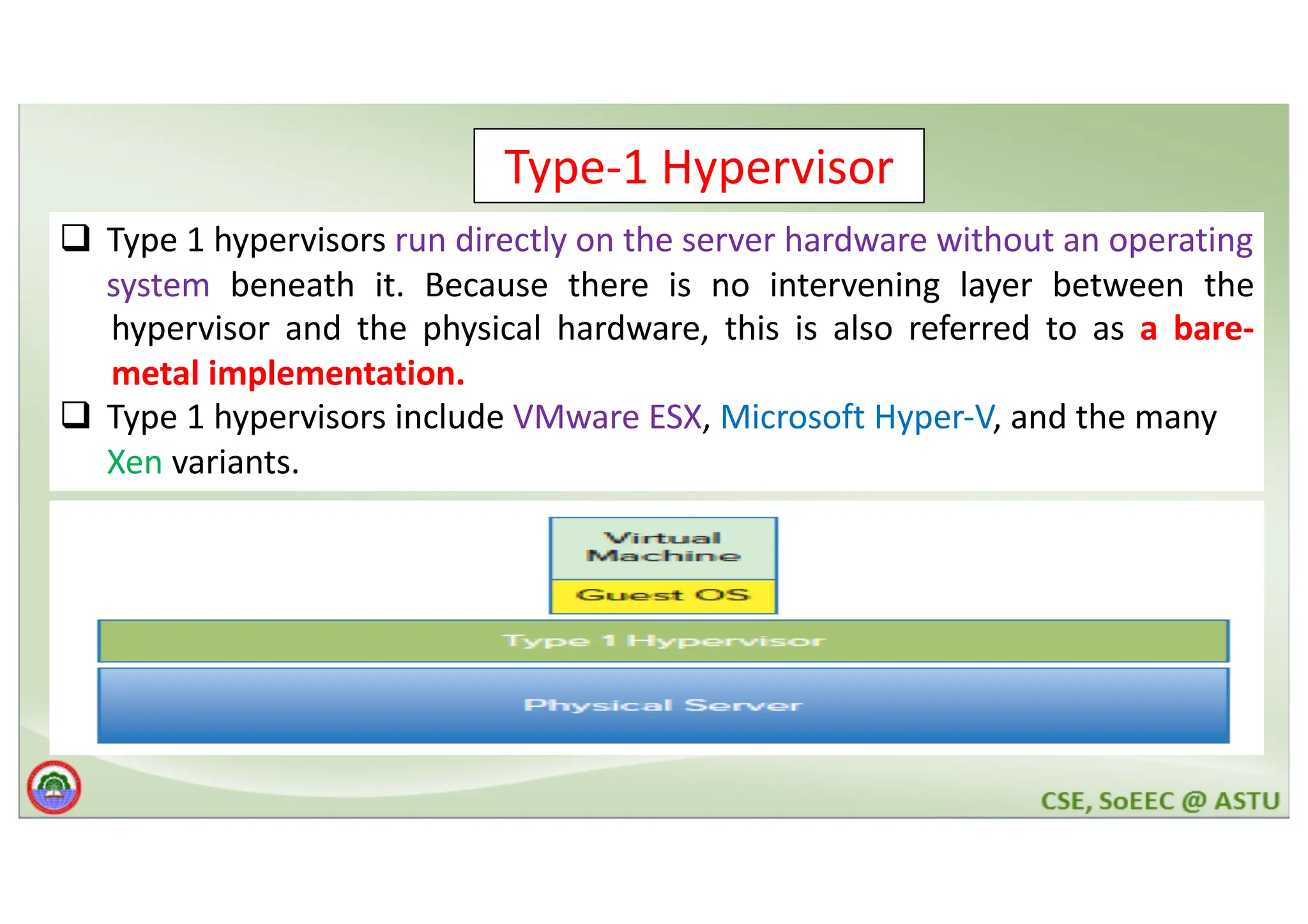 Type-1 Hypervisor q Type 1 hypervisors run directly on the server hardware without an operating system beneath it. Because there is no intervening layer between the hypervisor and the physical hardware, this is also referred to as a bare- metal implementation. q Type 1 hypervisors include VMware ESX, Microsoft Hyper-V, and the many Xen variants. 
