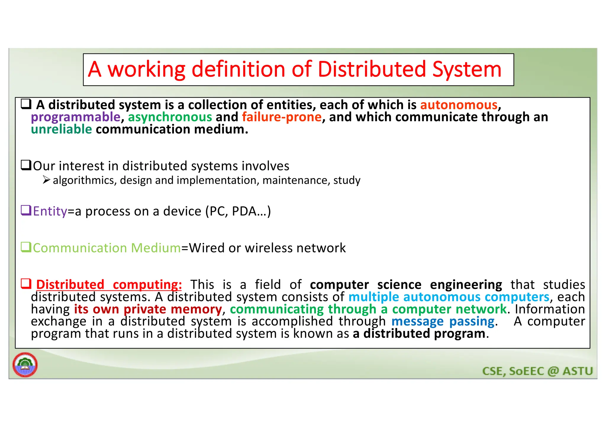 6 A working definition of Distributed System q A distributed system is a collection of entities, each of which is autonomous, programmable, asynchronous and failure-prone, and which communicate through an unreliable communication medium. qOur interest in distributed systems involves Øalgorithmics, design and implementation, maintenance, study qEntity=a process on a device (PC, PDA…) qCommunication Medium=Wired or wireless network q Distributed computing: This is a field of computer science engineering that studies distributed systems. A distributed system consists of multiple autonomous computers, each having its own private memory, communicating through a computer network. Information exchange in a distributed system is accomplished through message passing. A computer program that runs in a distributed system is known as a distributed program. 