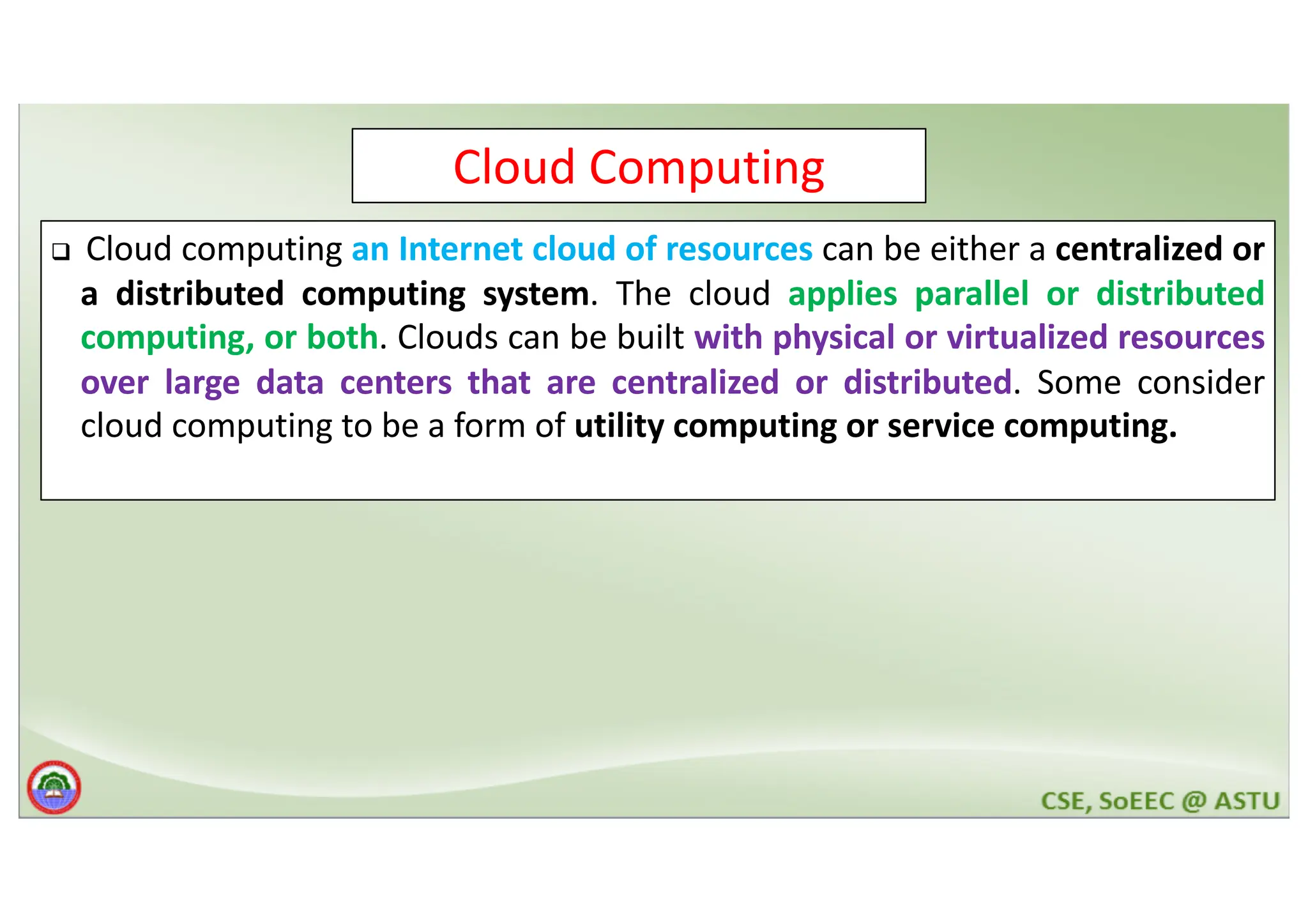 Cloud Computing q Cloud computing an Internet cloud of resources can be either a centralized or a distributed computing system. The cloud applies parallel or distributed computing, or both. Clouds can be built with physical or virtualized resources over large data centers that are centralized or distributed. Some consider cloud computing to be a form of utility computing or service computing. 
