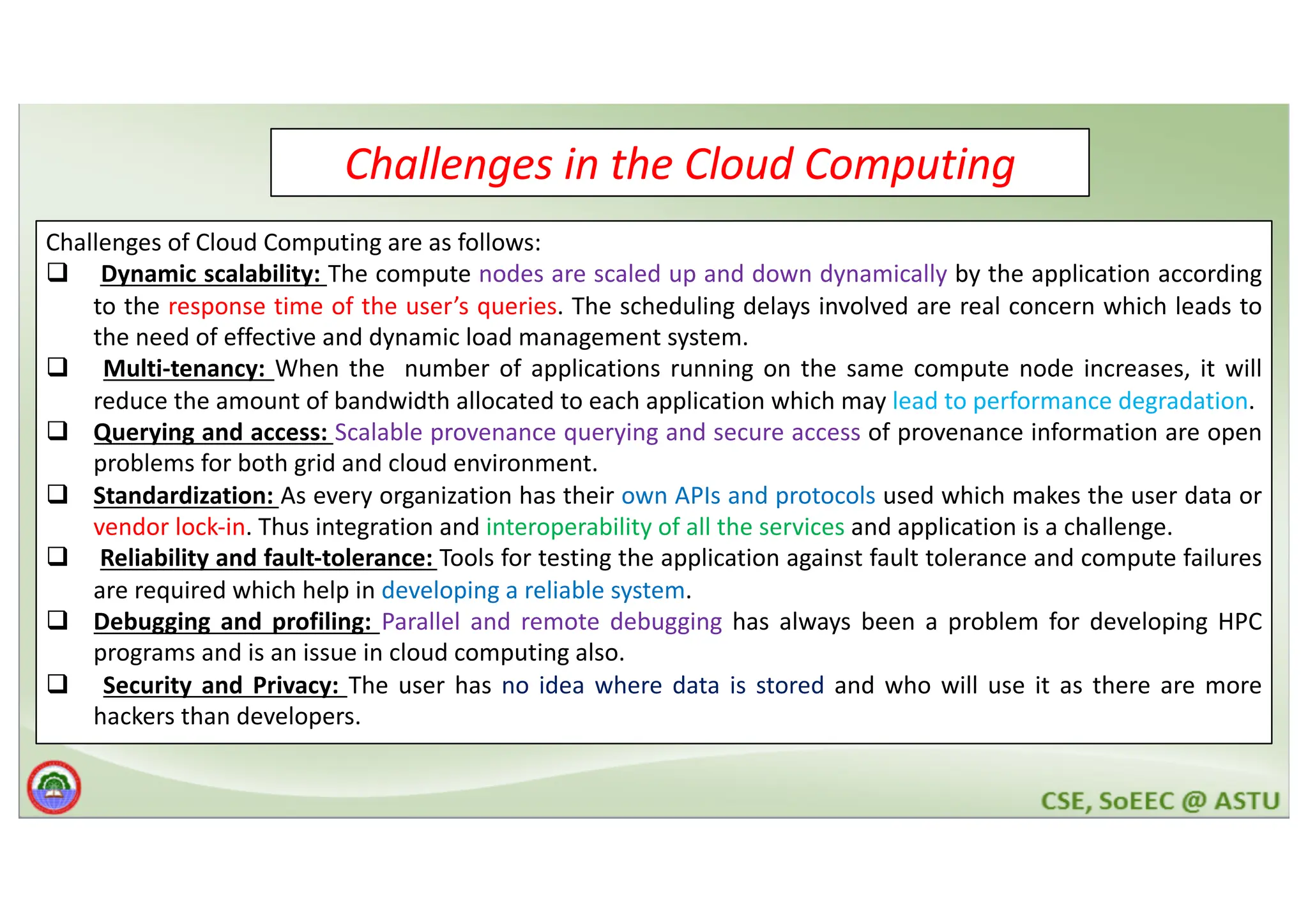Challenges in the Cloud Computing Challenges of Cloud Computing are as follows: q Dynamic scalability: The compute nodes are scaled up and down dynamically by the application according to the response time of the user’s queries. The scheduling delays involved are real concern which leads to the need of effective and dynamic load management system. q Multi-tenancy: When the number of applications running on the same compute node increases, it will reduce the amount of bandwidth allocated to each application which may lead to performance degradation. q Querying and access: Scalable provenance querying and secure access of provenance information are open problems for both grid and cloud environment. q Standardization: As every organization has their own APIs and protocols used which makes the user data or vendor lock-in. Thus integration and interoperability of all the services and application is a challenge. q Reliability and fault-tolerance: Tools for testing the application against fault tolerance and compute failures are required which help in developing a reliable system. q Debugging and profiling: Parallel and remote debugging has always been a problem for developing HPC programs and is an issue in cloud computing also. q Security and Privacy: The user has no idea where data is stored and who will use it as there are more hackers than developers. 
