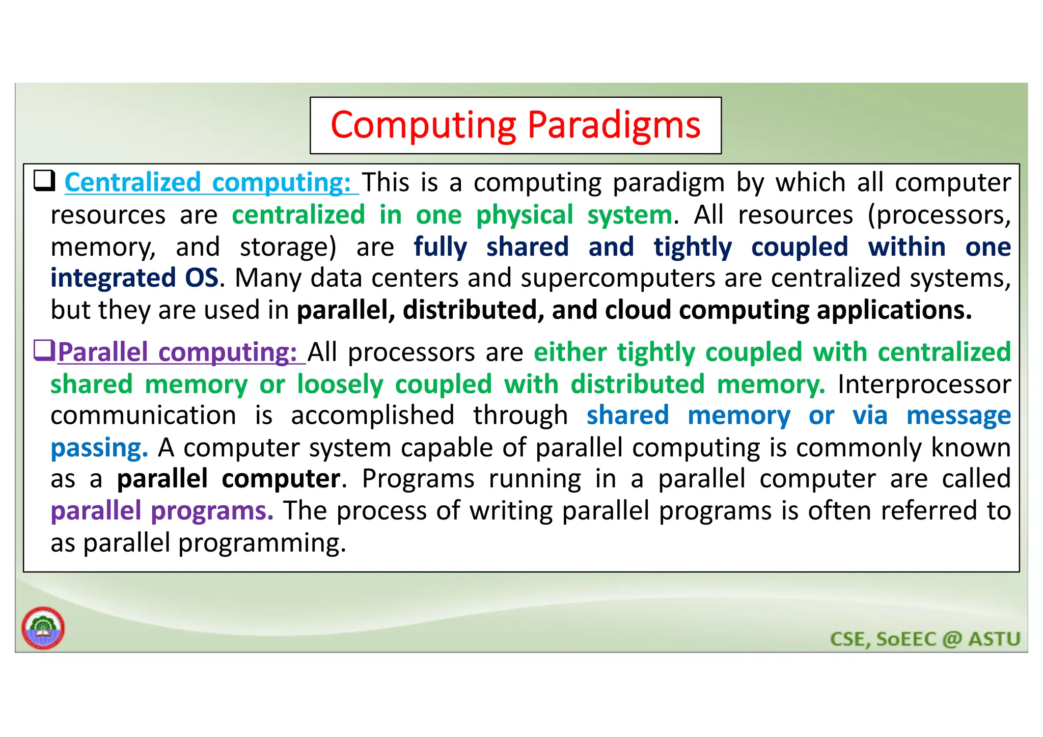 7 Computing Paradigms q Centralized computing: This is a computing paradigm by which all computer resources are centralized in one physical system. All resources (processors, memory, and storage) are fully shared and tightly coupled within one integrated OS. Many data centers and supercomputers are centralized systems, but they are used in parallel, distributed, and cloud computing applications. qParallel computing: All processors are either tightly coupled with centralized shared memory or loosely coupled with distributed memory. Interprocessor communication is accomplished through shared memory or via message passing. A computer system capable of parallel computing is commonly known as a parallel computer. Programs running in a parallel computer are called parallel programs. The process of writing parallel programs is often referred to as parallel programming. 