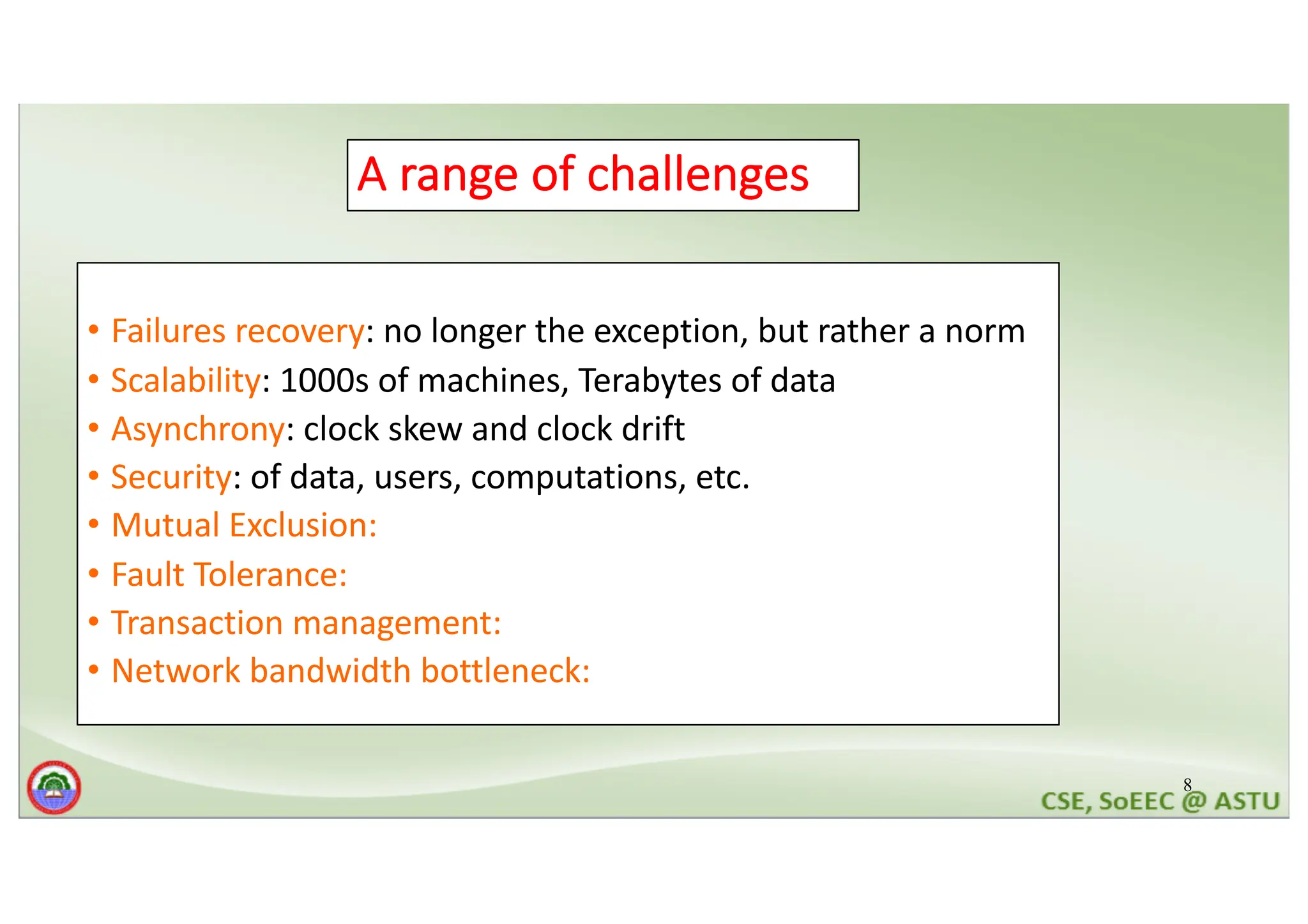 8 A range of challenges • Failures recovery: no longer the exception, but rather a norm • Scalability: 1000s of machines, Terabytes of data • Asynchrony: clock skew and clock drift • Security: of data, users, computations, etc. • Mutual Exclusion: • Fault Tolerance: • Transaction management: • Network bandwidth bottleneck: 
