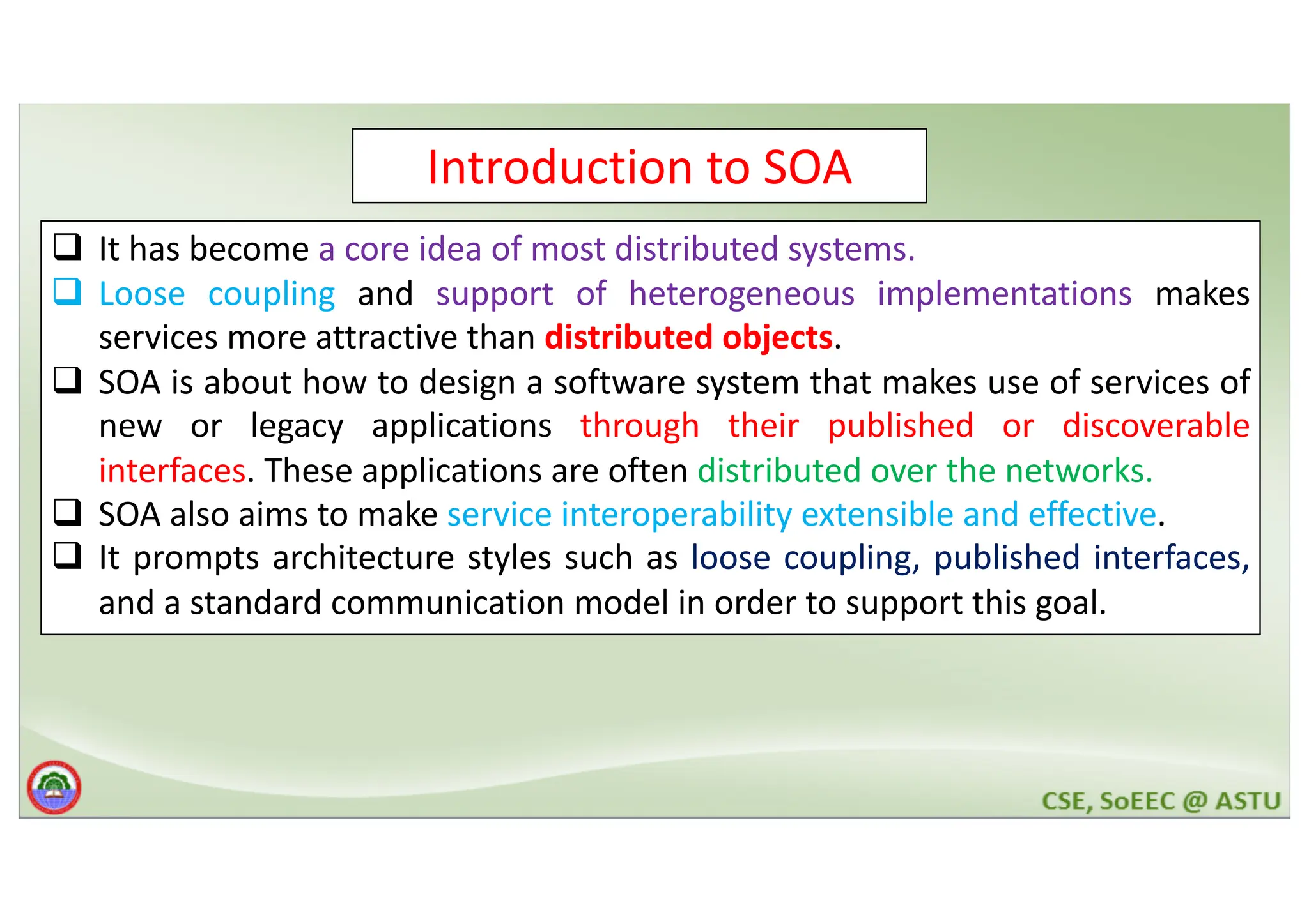 Introduction to SOA q It has become a core idea of most distributed systems. q Loose coupling and support of heterogeneous implementations makes services more attractive than distributed objects. q SOA is about how to design a software system that makes use of services of new or legacy applications through their published or discoverable interfaces. These applications are often distributed over the networks. q SOA also aims to make service interoperability extensible and effective. q It prompts architecture styles such as loose coupling, published interfaces, and a standard communication model in order to support this goal. 