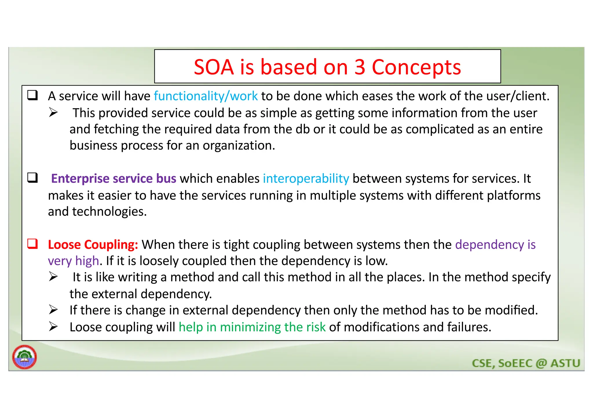 SOA is based on 3 Concepts q A service will have functionality/work to be done which eases the work of the user/client. Ø This provided service could be as simple as getting some information from the user and fetching the required data from the db or it could be as complicated as an entire business process for an organization. q Enterprise service bus which enables interoperability between systems for services. It makes it easier to have the services running in multiple systems with different platforms and technologies. q Loose Coupling: When there is tight coupling between systems then the dependency is very high. If it is loosely coupled then the dependency is low. Ø It is like writing a method and call this method in all the places. In the method specify the external dependency. Ø If there is change in external dependency then only the method has to be modiﬁed. Ø Loose coupling will help in minimizing the risk of modifications and failures. 