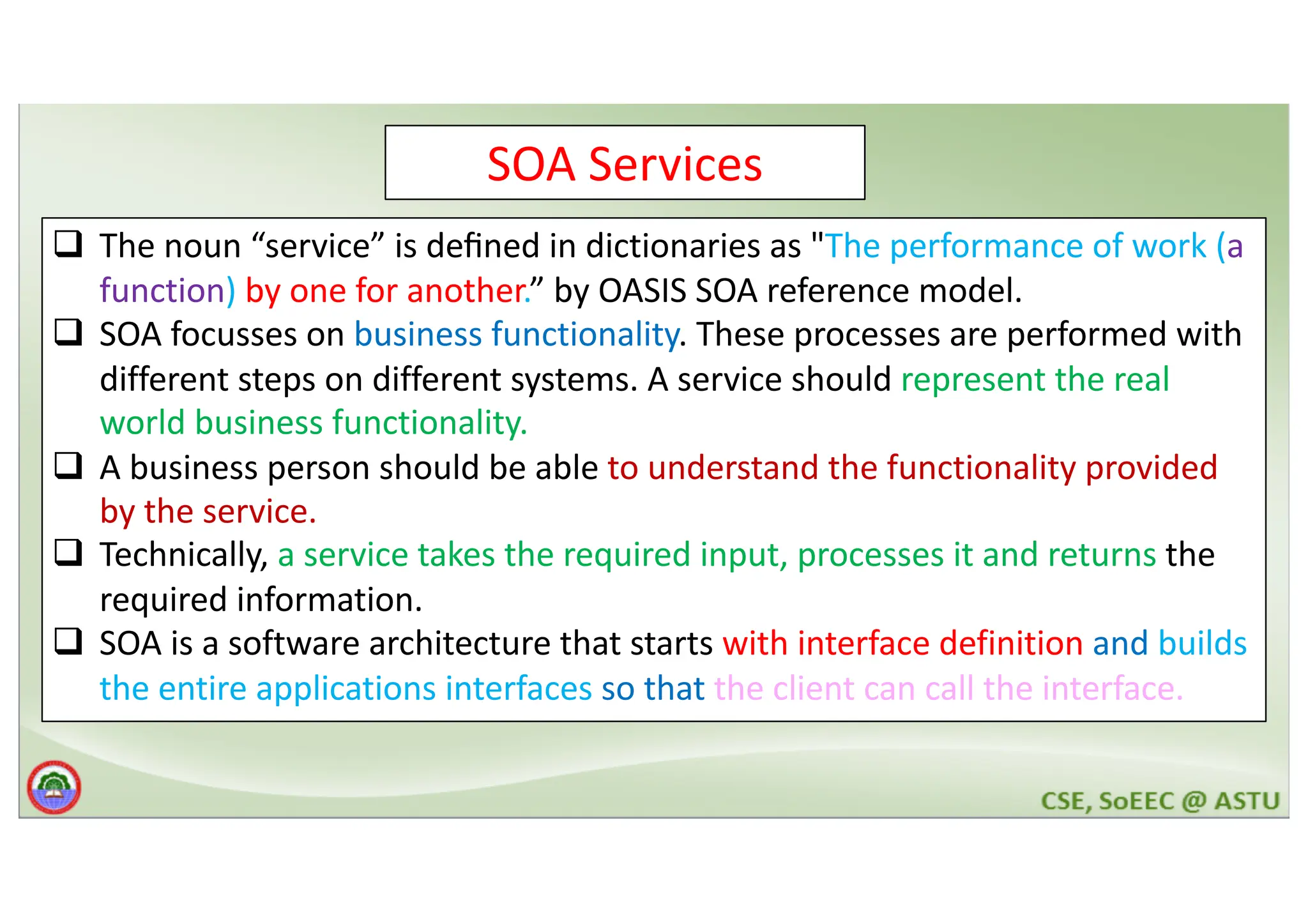 SOA Services q The noun “service” is deﬁned in dictionaries as "The performance of work (a function) by one for another.” by OASIS SOA reference model. q SOA focusses on business functionality. These processes are performed with different steps on different systems. A service should represent the real world business functionality. q A business person should be able to understand the functionality provided by the service. q Technically, a service takes the required input, processes it and returns the required information. q SOA is a software architecture that starts with interface definition and builds the entire applications interfaces so that the client can call the interface. 