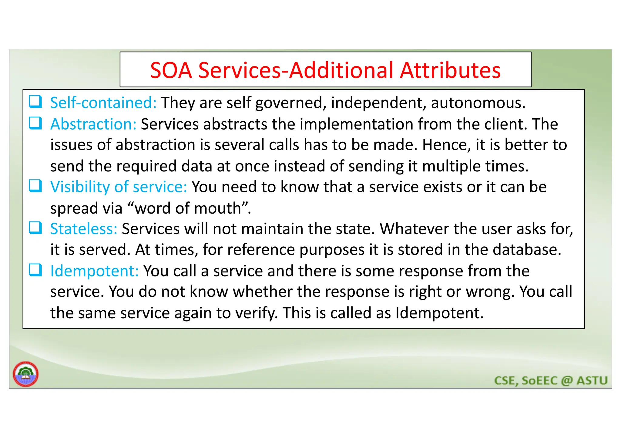 SOA Services-Additional Attributes q Self-contained: They are self governed, independent, autonomous. q Abstraction: Services abstracts the implementation from the client. The issues of abstraction is several calls has to be made. Hence, it is better to send the required data at once instead of sending it multiple times. q Visibility of service: You need to know that a service exists or it can be spread via “word of mouth”. q Stateless: Services will not maintain the state. Whatever the user asks for, it is served. At times, for reference purposes it is stored in the database. q Idempotent: You call a service and there is some response from the service. You do not know whether the response is right or wrong. You call the same service again to verify. This is called as Idempotent. 