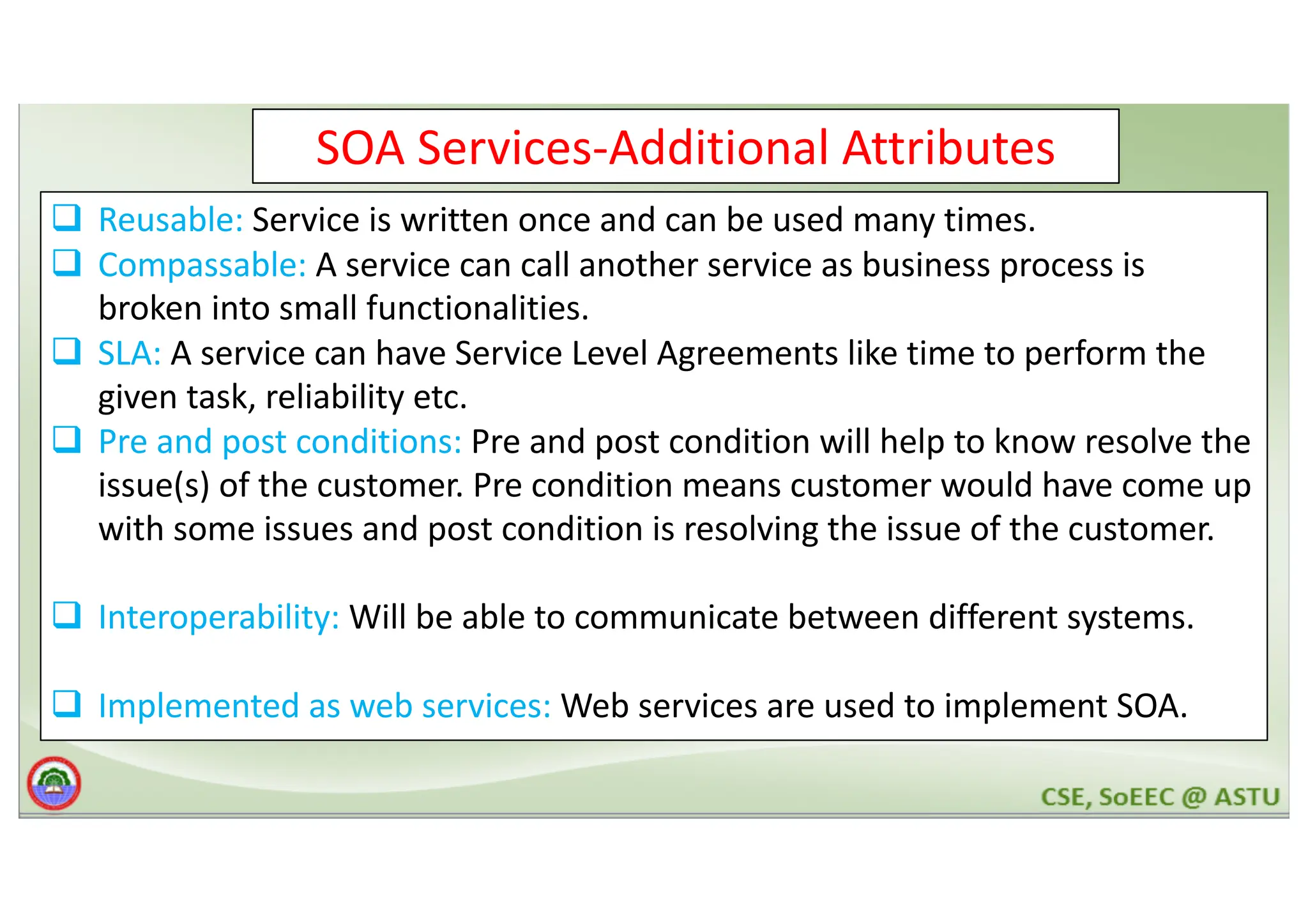 SOA Services-Additional Attributes q Reusable: Service is written once and can be used many times. q Compassable: A service can call another service as business process is broken into small functionalities. q SLA: A service can have Service Level Agreements like time to perform the given task, reliability etc. q Pre and post conditions: Pre and post condition will help to know resolve the issue(s) of the customer. Pre condition means customer would have come up with some issues and post condition is resolving the issue of the customer. q Interoperability: Will be able to communicate between different systems. q Implemented as web services: Web services are used to implement SOA. 