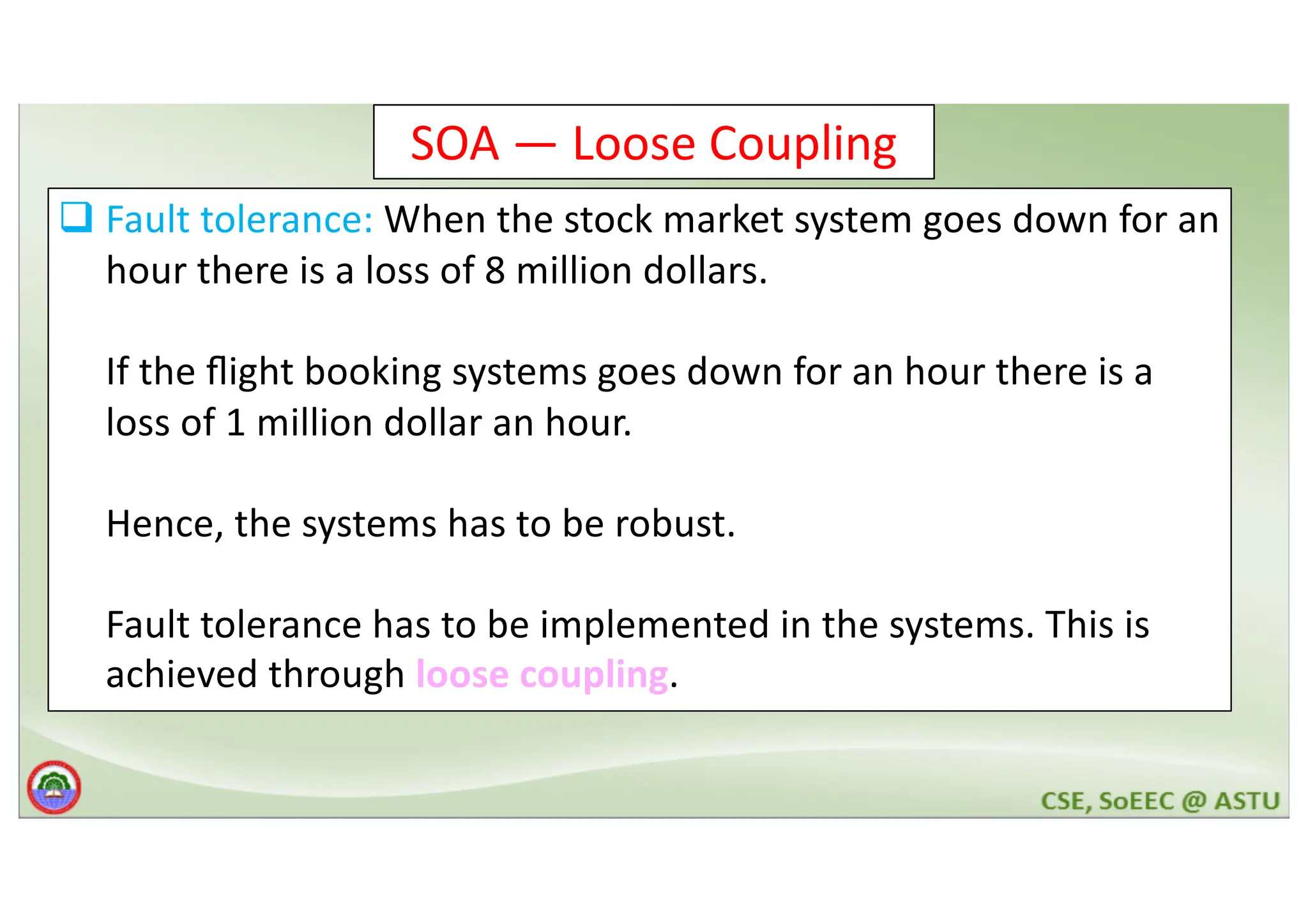 SOA — Loose Coupling q Fault tolerance: When the stock market system goes down for an hour there is a loss of 8 million dollars. If the ﬂight booking systems goes down for an hour there is a loss of 1 million dollar an hour. Hence, the systems has to be robust. Fault tolerance has to be implemented in the systems. This is achieved through loose coupling. 