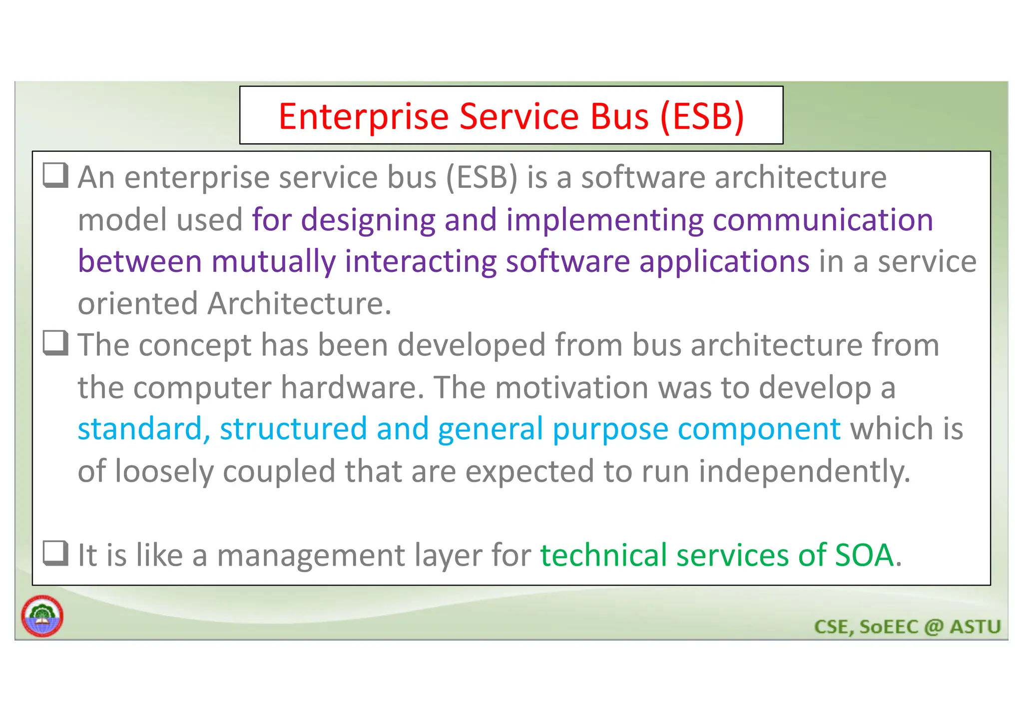 Enterprise Service Bus (ESB) q An enterprise service bus (ESB) is a software architecture model used for designing and implementing communication between mutually interacting software applications in a service oriented Architecture. q The concept has been developed from bus architecture from the computer hardware. The motivation was to develop a standard, structured and general purpose component which is of loosely coupled that are expected to run independently. q It is like a management layer for technical services of SOA. 