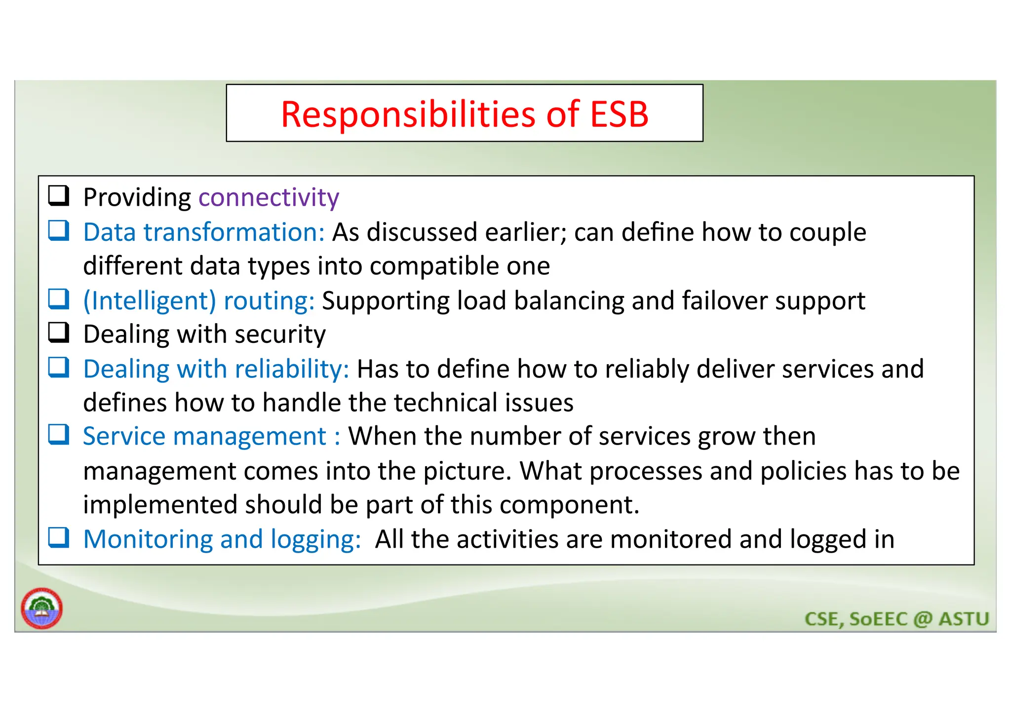 Responsibilities of ESB q Providing connectivity q Data transformation: As discussed earlier; can deﬁne how to couple different data types into compatible one q (Intelligent) routing: Supporting load balancing and failover support q Dealing with security q Dealing with reliability: Has to define how to reliably deliver services and defines how to handle the technical issues q Service management : When the number of services grow then management comes into the picture. What processes and policies has to be implemented should be part of this component. q Monitoring and logging: All the activities are monitored and logged in 