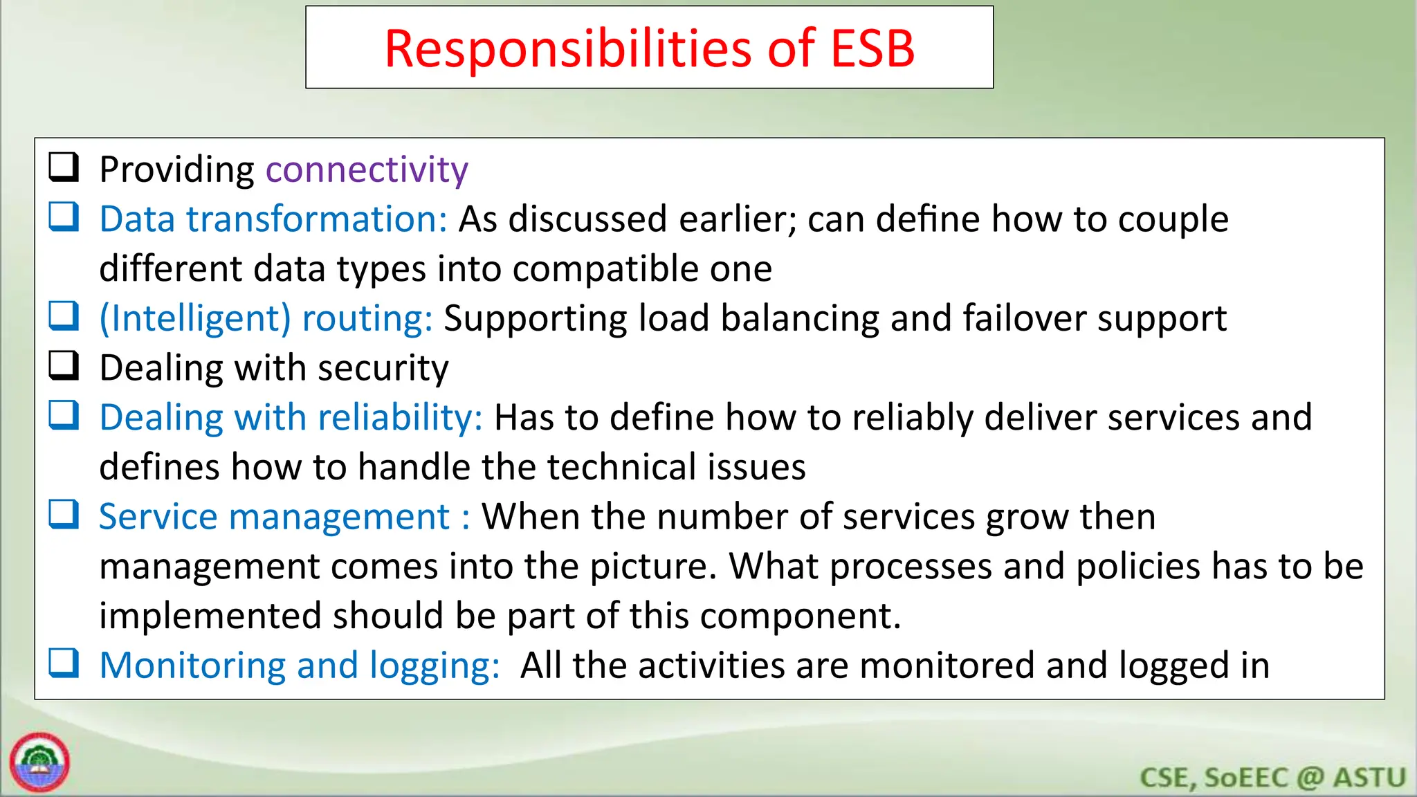 Responsibilities of ESB
 Providing connectivity
 Data transformation: As discussed earlier; can deﬁne how to couple
different data types into compatible one
 (Intelligent) routing: Supporting load balancing and failover support
 Dealing with security
 Dealing with reliability: Has to define how to reliably deliver services and
defines how to handle the technical issues
 Service management : When the number of services grow then
management comes into the picture. What processes and policies has to be
implemented should be part of this component.
 Monitoring and logging: All the activities are monitored and logged in
 