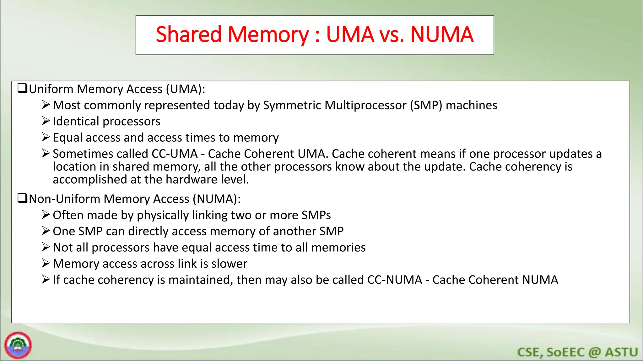 Shared Memory : UMA vs. NUMA
Uniform Memory Access (UMA):
Most commonly represented today by Symmetric Multiprocessor (SMP) machines
Identical processors
Equal access and access times to memory
Sometimes called CC-UMA - Cache Coherent UMA. Cache coherent means if one processor updates a
location in shared memory, all the other processors know about the update. Cache coherency is
accomplished at the hardware level.
Non-Uniform Memory Access (NUMA):
Often made by physically linking two or more SMPs
One SMP can directly access memory of another SMP
Not all processors have equal access time to all memories
Memory access across link is slower
If cache coherency is maintained, then may also be called CC-NUMA - Cache Coherent NUMA
 