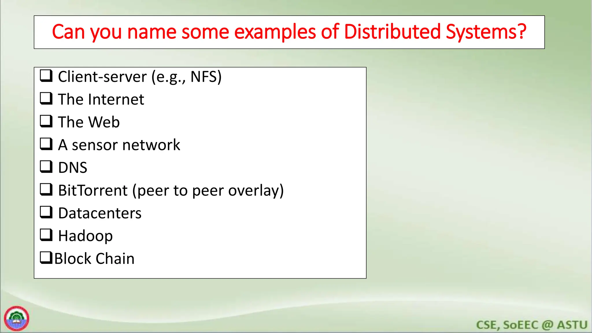 3
Can you name some examples of Distributed Systems?
 Client-server (e.g., NFS)
 The Internet
 The Web
 A sensor network
 DNS
 BitTorrent (peer to peer overlay)
 Datacenters
 Hadoop
Block Chain
 