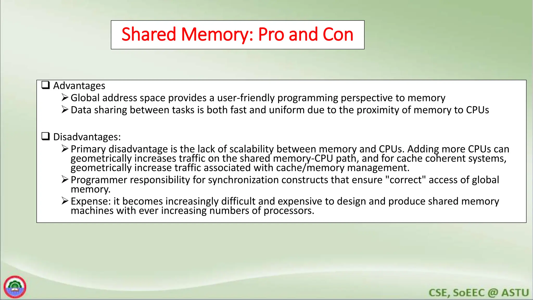 Shared Memory: Pro and Con
 Advantages
Global address space provides a user-friendly programming perspective to memory
Data sharing between tasks is both fast and uniform due to the proximity of memory to CPUs
 Disadvantages:
Primary disadvantage is the lack of scalability between memory and CPUs. Adding more CPUs can
geometrically increases traffic on the shared memory-CPU path, and for cache coherent systems,
geometrically increase traffic associated with cache/memory management.
Programmer responsibility for synchronization constructs that ensure "correct" access of global
memory.
Expense: it becomes increasingly difficult and expensive to design and produce shared memory
machines with ever increasing numbers of processors.
 