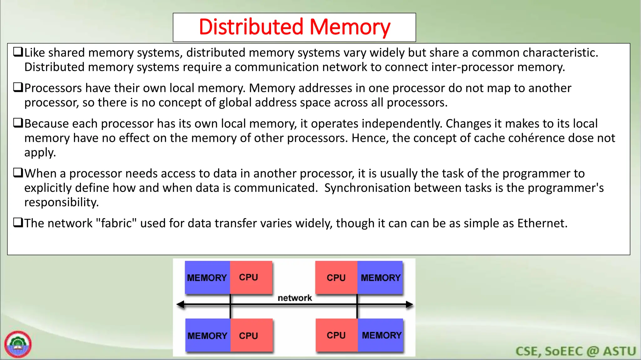 Distributed Memory
Like shared memory systems, distributed memory systems vary widely but share a common characteristic.
Distributed memory systems require a communication network to connect inter-processor memory.
Processors have their own local memory. Memory addresses in one processor do not map to another
processor, so there is no concept of global address space across all processors.
Because each processor has its own local memory, it operates independently. Changes it makes to its local
memory have no effect on the memory of other processors. Hence, the concept of cache cohérence dose not
apply.
When a processor needs access to data in another processor, it is usually the task of the programmer to
explicitly define how and when data is communicated. Synchronisation between tasks is the programmer's
responsibility.
The network "fabric" used for data transfer varies widely, though it can can be as simple as Ethernet.
 