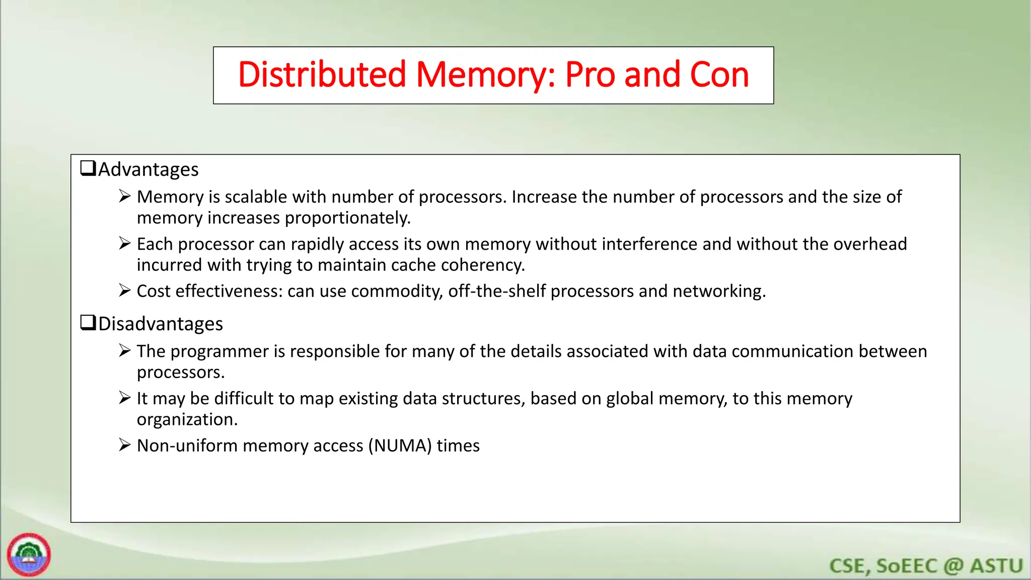 Distributed Memory: Pro and Con
Advantages
 Memory is scalable with number of processors. Increase the number of processors and the size of
memory increases proportionately.
 Each processor can rapidly access its own memory without interference and without the overhead
incurred with trying to maintain cache coherency.
 Cost effectiveness: can use commodity, off-the-shelf processors and networking.
Disadvantages
 The programmer is responsible for many of the details associated with data communication between
processors.
 It may be difficult to map existing data structures, based on global memory, to this memory
organization.
 Non-uniform memory access (NUMA) times
 